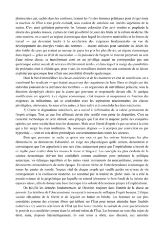 ploutocrates qui, cachés dans les coulisses, tiraient les fils des hommes politiques pour diriger toute 
la machine de l'État à leur profit exclusif, sous couleur de satisfaire aux intérêts supérieurs de la 
nation. C'est ainsi qu'étaient préservées les fortunes colossales d'un petit nombre et perpétuée la 
misère des grandes masses, exclues de toute possibilité de jouir des fruits de la culture moderne. De 
cette manière, on a sauvé un régime économique dans lequel les réserves matérielles et les forces de 
travail   —   qui   devraient   tendre   à   la   satisfaction   des   exigences   fondamentales   en   vue   du 
développement des énergies vitales des hommes — étaient utilisées pour satisfaire les désirs les 
plus futiles de ceux qui étaient en mesure de payer les prix les plus élevés; un régime économique 
dans lequel — grâce au droit de succession — la puissance de l'argent se trouvait perpétuée au sein 
d'une   même   classe,   se   transformant   ainsi   en   un   privilège   auquel   ne   correspondait   pas   une 
quelconque valeur sociale de services effectivement rendus, et dans lequel la marge des possibilités 
du prolétariat était si réduite que, pour vivre, les travailleurs étaient souvent contraints de se laisser 
exploiter par quiconque leur offrait une possibilité d'emploi quelconque.
       Dans le but d'immobiliser les classes ouvrières et de les maintenir en état de soumission, on a 
transformé les syndicats — qui étaient auparavant des organismes de lutte libres et dirigés par des 
individus jouissant de la confiance des membres — en organismes de surveillance policière, sous la 
direction   d'employés   choisis   par   la   classe   qui   gouverne   et   responsable   devant   elle.   Si   quelque 
modification est apportée à ce régime économique, c'est toujours et uniquement en fonction des 
exigences   du   militarisme,   qui   se   confondent   avec   les   aspirations   réactionnaires   des   classes 
privilégiées, intéressées, les unes et les autres, à faire naître et à consolider les états totalitaires.
       3) Contre le dogmatisme autoritaire, on a assisté à l'affirmation de la valeur permanente de 
l'esprit critique. Tout ce que l'on affirmait devait être justifié sous peine de disparition. C'est au 
caractère méthodique de cette attitude sans préjugés que l'on doit la majeure partie des conquêtes 
opérées par notre société dans tous les domaines. Mais cette liberté d'esprit n'a pas survécu à la crise 
qui a fait surgir les états totalitaires. De nouveaux dogmes — à accepter par conviction ou par 
hypocrisie — sont en voie d'être promulgués souverainement dans toutes les sciences.
       Bien   que   personne   ne   sache   ce   qu'est   une   race   et   que   les   notions   historiques   les   plus 
élémentaires   en démontrent  l'absurdité, on exige  des  physiologues  qu'ils  croient, démontrent  et 
convainquent que l'on appartient à une race élue, uniquement parce que l'impérialisme a besoin de 
ce mythe pour exalter dans les masses la haine et l'orgueil. Les concepts les plus évidents de la 
science   économique   doivent   être   considérés   comme   anathèmes   pour   présenter   la   politique 
autarcique, les échanges équilibrés et les autres vieux instruments du mercantilisme, comme des 
découvertes extraordinaires de notre époque. En raison même de l'interdépendance économique de 
toutes les parties du monde, l'espace vital de chaque peuple qui veuille garder un niveau de vie 
correspondant à la civilisation moderne, est constitué par la totalité du globe: mais on a créé la 
pseudo­science de la géopolitique par laquelle on entend démontrer le bien­fondé de la théorie des 
espaces vitaux, afin de donner une base théorique à la volonté d'écrasement propre à l'impérialisme.
       On falsifie les données  fondamentales de l'histoire, toujours dans l'intérêt de la classe au 
pouvoir. Les ténèbres de l'obscurantisme menacent à nouveau de suffoquer l'esprit humain. L'étique 
sociale   elle­même   de   la   liberté   et   de   l'égalité   est   battue   en   brèche.   Les   hommes   ne   son   plus 
considérés  comme des  citoyens libres qui tablent sur l'État pour mieux atteindre leurs finalités 
collectives. Ce sont les serviteurs de l'État qui fixe leurs finalités; la volonté de ceux qui détiennent 
le pouvoir est considérée comme étant la volonté même de l'État. Les hommes ne sont plus sujets de 
droit,   mais,   disposés   hiérarchiquement,   ils   sont   tenus   à   obéir,   sans   discuter,   aux   autorités 
 