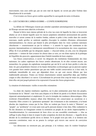 mouvements; tous ceux enfin qui, par un sens inné de dignité, ne savent pas plier l'échine dans 
l'humiliation de la servitude.
     C'est à toutes ces forces qu'est confiée aujourd'hui la sauvegarde de notre civilisation. 

II — LES TACHES DE L'APRES­GUERRE — L'UNITE EUROPEENNE

       La défaite de l'Allemagne n'aurait pas entraîné cependant automatiquement la réorganisation 
de l'Europe suivant notre idéal de civilisation.
       Durant la brève mais intense période de la crise (au cours de laquelle les états se trouveront 
abattus au sol et durant laquelle aussi les masses populaires attendront anxieusement des paroles 
nouvelles et seront comme de la matière fondue, ardente et prête à être coulée dans des moules 
nouveaux,   tandis   qu'elles   se   sentiront   capables   d'accepter   la   conduite   d'hommes   sérieusement 
internationalistes), les classes qui étaient le plus privilégiées dans les vieux systèmes nationaux 
chercheront   —   sournoisement   ou   par   la   violence   —   à   amortir   la   vague   des   sentiments   et   des 
passions internationalistes et s'adonneront ostensiblement à la reconstitution des vieux organismes 
d'État. Et il est probable que les dirigeants anglais — d'accord même, en cela, avec les dirigeants 
américains — tentent de faire avancer les choses dans ce sens, en vue d'une reprise de la politique 
de l'équilibre des pouvoirs, apparemment dans l'intérêt immédiat de leurs empires.
       Les  forces conservatrices, à  savoir: les dirigeants des institutions fondamentales des  états 
nationaux; les cadres supérieurs des forces armées aboutissant, là où elles existent encore,  aux 
monarchies; les groupes du capitalisme monopoliste qui ont lié le sort de leurs profits à celui des 
états; les gros propriétaires fonciers et les hautes hiérarchies ecclésiastiques qui ne peuvent espérer 
voir garantir leurs entrées parasitaires que par une stable société conservatrice et, à leur suite, la 
multitude   innombrable   de   ceux   qui   dépendent   d'eux   ou   qui   sont   encore   éblouis   par   leur 
traditionnelle  puissance. Toutes ces formes réactionnaires sentent aujourd'hui déjà, que l'édifice 
craque et elles cherchent à se sauver. L'écroulement les priverait d'un coup de toutes les garanties 
dont elles ont joui jusqu'à présent et les exposerait à l'assaut des forces progressistes.

La situation révolutionnaire: vieilles et nouvelles orientations

      La chute des régimes totalitaires signifiera, sur le plan sentimental, pour bien des peuples, 
l'avènement de la "liberté"; tout frein aura disparu et la liberté de parole et la liberté d'association 
régneront automatiquement et amplement. Ce sera le triomphe des tendances démocratiques. Elles 
revêtiront   d'innombrables   nuances   allant   d'un   libéralisme   très   conservateur   au   socialisme   et   à 
l'anarchie. Elles croient à la "génération spontanée" des évènements et des institutions, à la bonté 
absolue des impulsions venues par le bas. Elles ne veulent pas forcer la main à "l'histoire", au 
"peuple", au "prolétariat" et à tout autre nom qu'ils puissent donner à leur dieu. Elles souhaitent la 
fin des dictatures en l'imaginant comme la restitution au peuple de ses droits imprescriptibles à 
l'autodétermination. Le couronnement de leurs rêves est une assemblée constituante — élue  au 
suffrage le plus élargi et dans le respect le plus scrupuleux du droit des électeurs — laquelle devra 
décider de la constitution qu'elle devra se donner. Si le peuple n'est pas mûr, il se donnera une 
mauvaise   constitution;   mais   on   ne   pourra   la   corriger   qu'à   travers   une   oeuvre   de   conviction 
constante.
      Les démocrates ne renoncent pas, par principe, à la violence; mais ils veulent l'employer 
 