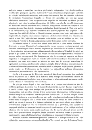 seulement lorsque la majorité est convaincue qu'elle s'avère indispensable, c'est à dire lorsqu'elle ne 
constitue plus qu'un point superflu à mettre sur le "i"; ce sont donc des dirigeants aptes seulement 
aux périodes d'administration courante, où le peuple est convaincu, dans son ensemble, de la bonté 
des   institutions   fondamentales   lesquelles   ne   doivent   être   retouchées   que   sous   des   aspects 
relativement   secondaires.   Dans   les   époques   dans   lesquelles   les   institutions   ne   doivent   pas   être 
administrées mais crées, la pratique démocratique fait faillite, avec éclat. La pitoyable impuissance 
des démocrates lors des révolutions russe, allemande, espagnole en constitue un exemple en trois 
occasions récentes. Dans de telles situations, après la chute du vieil appareil de l'État, avec ses lois 
et son administration, il y a pléthore d'assemblées et de réunions populaires dans lesquelles — sous 
l'apparence d'une vieille légalité ou en faisant fi — convergent sans retard toutes les forces sociales 
progressistes. Le peuple a certes certaines exigences à satisfaire, mais il ne sait, avec précision, que 
vouloir   ni   que   faire.   Mille   clochent   résonnent   à   ses   oreilles.   Avec   ses   millions   de   têtes,   il   ne 
parvient pas à s'orienter et il se désagrège en une quantité de tendances en lutte entre elles.
       Au   moment   même   il   faudrait   faire   preuve   d'une   décision   et   d'une   audace   extrêmes,   les 
démocrates se sentent désorientés, n'ayant pas derrière eux un consensus populaire spontané mais 
seulement un tumulte peu clair de passions. Ils pensent que leur devoir soit de former ce consensus 
et ils se présentent alors comme des prédicateurs qui exhortent alors qu'il faudrait des chefs qui 
guident et qui sachent le but à atteindre. Ils perdent les occasions qui se présentent de consolider le 
nouveau régime, en essayant de faire fonctionner de suite des organes qui supposent une longue 
préparation et sont appropriés plutôt aux périodes relativement tranquilles; ils donnent ainsi à leurs 
adversaires   des   armes   dont   ceux­ci   se   serviront   en   suite   pour   les   renverser   eux­mêmes;   ils 
représentent, en somme, dans leurs mille tendances, non plus déjà la volonté de rénovation mais les 
velléités confuses qui règnent dans tous les esprits et qui, se paralysant réciproquement, préparent le 
terrain   propice   au   développement   de   la   réaction.   La   méthodologie   politique   démocratique 
constituera un poids mort dans la crise révolutionnaire.
       Au fur et à mesure que les démocrates auront usé, dans leurs logomachies, leur popularité 
initiale   de   partisans   de   la   liberté,   et   en   l'absence   d'une   politique   révolutionnaire   sérieuse,   les 
institutions politiques pré­totalitaires iront se reconstituant et la lutte s'étendra à nouveau suivant les 
anciens schémas de l'affrontement entre les classes.
       Le   principe   suivant   lequel   la   lutte   des   classes   est   le   commun   dénominateur   de   tous   les 
problèmes politiques à constitué l'axe de marche fondamental des ouvriers d'usines, en particulier, 
et a servi à donner corps à leur politique, tant que n'ont pas été mise en question les institutions 
fondamentales; mais ce même principe devient un instrument d'isolement du prolétariat dés que 
nécessité s'impose de transformer toute l'organisation de la société. Les ouvriers, éduqués suivant 
des critères classistes, ne savent voir alors que leurs seules revendications de classe particulières, ou 
parfois même de catégorie, sans se soucier de les reconduire aux intérêts des autres couches de la 
société;   ou   encore,   il   aspirent   à   la   dictature   unilatérale   de   leur   propre   classe,   pour   réaliser   la 
collectivisation   utopique   de   tous   les   instruments   matériels   de   la   production,   dans   laquelle   une 
propagande séculaire a toujours vu le remède suprême à tous leurs maux. Cette politique ne réussit 
à faire de prise sur aucune autre couche sociale que celle des ouvriers, lesquels privent ainsi les 
autres forces progressistes de leur propre soutien ou bien ils les laissent tomber au pouvoir de la 
réaction qui les organise habilement afin de briser l'échine au mouvement prolétaire lui­même.
       Parmi les différents mouvements prolétaires partisans de la politique classiste et de l'idéal 
collectiviste, les communistes ont admis la difficulté qu'il y a obtenir une suite de forces suffisantes 
 