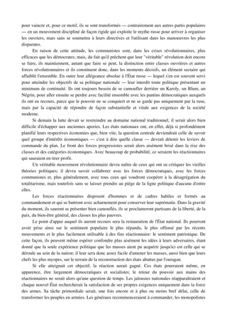 pour vaincre et, pour ce motif, ils se sont transformés — contrairement aux autres partis populaires 
— en un mouvement discipliné de façon rigide qui exploite le mythe russe pour arriver à organiser 
les ouvriers, mais sans se soumettre à leurs directives et l'utilisant dans les manoeuvres les plus 
disparates.
       En   raison   de   cette   attitude,   les   communistes   sont,   dans   les   crises   révolutionnaires,   plus 
efficaces que les démocrates; mais, du fait qu'il prêchent que leur "véritable" révolution doit encore 
se faire, ils maintiennent, autant que faire se peut, la distinction entre classes ouvrières et autres 
forces révolutionnaires et ils constituent donc, dans les moments décisifs, un élément sectaire qui 
affaiblit l'ensemble. En outre leur allégeance absolue à l'État russe — lequel s'en est souvent servi 
pour atteindre les objectifs de sa politique nationale — leur interdit toute politique présentant un 
minimum de continuité. Ils ont toujours besoin de se camoufler derrière un Karoly, un Blum, un 
Négrin, pour aller ensuite se perdre avec facilité ensemble avec les pantins démocratiques auxquels 
ils ont eu recours, parce que le pouvoir ne se conquiert et ne se garde pas uniquement par la ruse, 
mais   par   la   capacité   de   répondre   de   façon   substantielle   et   vitale   aux   exigences   de   la   société 
moderne.
       Si demain la lutte devait se restreindre au domaine national traditionnel, il serait alors bien 
difficile d'échapper aux anciennes apories. Les états nationaux ont, en effet, déjà si profondément 
planifié leurs respectives économies que, bien vite, la question centrale deviendrait celle de savoir 
quel groupe d'intérêts économiques — c'est à dire quelle classe — devrait détenir les leviers de 
commande du plan. Le front des forces progressistes serait alors aisément brisé dans la rixe des 
classes et des catégories économiques. Avec beaucoup de probabilité, ce seraient les réactionnaires 
qui sauraient en tirer profit.
       Un véritable mouvement révolutionnaire devra naître de ceux qui ont su critiquer les vieilles 
théories   politiques;   il   devra   savoir   collaborer   avec   les   forces   démocratiques,   avec   les   forces 
communistes et, plus généralement, avec tous ceux qui voudront coopérer à la désagrégation du 
totalitarisme, mais toutefois sans se laisser prendre au piège de la ligne politique d'aucune d'entre 
elles.
       Les   forces   réactionnaires   disposent   d'hommes   et   de   cadres   habiles   et   formés   au 
commandement et qui se battront avec acharnement pour conserver leur suprématie. Dans la gravité 
du moment, ils sauront se présenter bien camouflés, ils se proclameront partisans de la liberté, de la 
paix, du bien­être général, des classes les plus pauvres.
       Le point d'appui auquel ils auront recours sera la restauration de l'État national. Ils pourront 
avoir   prise   ainsi   sur   le   sentiment   populaire   le   plus   répandu,   le   plus   offensé   par   les   récents 
mouvements et le plus facilement utilisable à des fins réactionnaire: le sentiment patriotique. De 
cette façon, ils peuvent même espérer confondre plus aisément les idées à leurs adversaires, étant 
donné que la seule expérience politique que les masses aient pu acquérir jusqu'ici est celle qui se 
déroule au sein de la nation; il leur sera donc assez facile d'amener les masses, aussi bien que leurs 
chefs les plus myopes, sur le terrain de la reconstruction des états abattus par l'ouragan.
       Si   elle   atteignait   cet   objectif,   la   réaction   aurait   gagné.   Ces   états   pourraient   même,   en 
apparence,   être   largement   démocratiques   et   socialistes;   le   retour   du   pouvoir   aux   mains   des 
réactionnaires ne serait alors qu'une question de temps. Les jalousies nationales réapparaîtraient et 
chaque nouvel État rechercherait la satisfaction de ses propres exigences uniquement dans la force 
des armes. Sa tâche primordiale serait, une fois encore et à  plus ou moins bref délai, celle de 
transformer les peuples en armées. Les généraux recommenceraient à commander, les monopolistes 
 