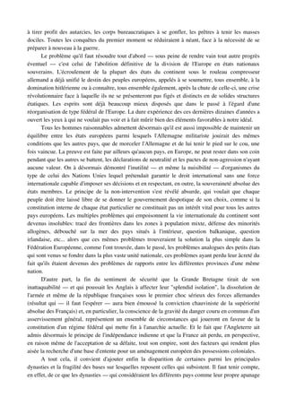 à tirer profit des autarcies, les corps bureaucratiques à se gonfler, les prêtres à tenir les masses 
dociles. Toutes les conquêtes du premier moment se réduiraient à néant, face à la nécessité de se 
préparer à nouveau à la guerre.
        Le problème qu'il faut résoudre tout d'abord — sous peine de rendre vain tout autre progrès 
éventuel   —   c'est   celui   de   l'abolition   définitive   de   la   division   de   l'Europe   en   états   nationaux 
souverains.   L'écroulement   de   la   plupart   des   états   du   continent   sous   le   rouleau   compresseur 
allemand a déjà unifié le destin des peuples européens, appelés à se soumettre, tous ensemble, à la 
domination hitlérienne ou à connaître, tous ensemble également, après la chute de celle­ci, une crise 
révolutionnaire face à laquelle ils ne se présenteront pas figés et distincts en de solides structures 
étatiques.   Les   esprits   sont   déjà   beaucoup   mieux   disposés   que   dans   le   passé   à   l'égard   d'une 
réorganisation de type fédéral de l'Europe. La dure expérience des ces dernières dizaines d'années a 
ouvert les yeux à qui ne voulait pas voir et à fait mûrir bien des éléments favorables à notre idéal. 
        Tous les hommes raisonnables admettent désormais qu'il est aussi impossible de maintenir un 
équilibre   entre   les   états   européens   parmi   lesquels   l'Allemagne   militariste   jouirait   des   mêmes 
conditions que les autres pays, que de morceler l'Allemagne et de lui tenir le pied sur le cou, une 
fois vaincue. La preuve est faite par ailleurs qu'aucun pays, en Europe, ne peut rester dans son coin 
pendant que les autres se battent, les déclarations de neutralité et les pactes de non­agression n'ayant 
aucune valeur. On à désormais démontré l'inutilité — et même la nuisibilité — d'organismes du 
type  de  celui des Nations Unies lequel prétendait garantir le droit international sans une  force 
internationale capable d'imposer ses décisions et en respectant, en outre, la souveraineté absolue des 
états   membres. Le principe de la non­intervention s'est  révélé  absurde, qui  voulait que chaque 
peuple doit être laissé libre de se donner le gouvernement despotique de son choix, comme si la 
constitution interne de chaque état particulier ne constituait pas un intérêt vital pour tous les autres 
pays européens. Les multiples problèmes qui empoisonnent la vie internationale du continent sont 
devenus insolubles: tracé des frontières dans les zones à population mixte, défense des minorités 
allogènes,   débouché   sur   la   mer   des   pays   situés   à   l'intérieur,   question   balkanique,   question 
irlandaise, etc... alors que ces mêmes problèmes trouveraient la solution la plus simple dans la 
Fédération Européenne, comme l'ont trouvée, dans le passé, les problèmes analogues des petits états 
qui sont venus se fondre dans la plus vaste unité nationale, ces problèmes ayant perdu leur âcreté du 
fait qu'ils étaient devenus des problèmes de rapports entre les différentes provinces d'une même 
nation.
        D'autre   part,   la   fin   du   sentiment   de   sécurité   que   la   Grande   Bretagne   tirait   de   son 
inattaquabilité — et qui poussait les Anglais à affecter leur "splendid isolation", la dissolution de 
l'armée et même de la république françaises sous le premier choc sérieux des forces allemandes 
(résultat qui — il faut l'espérer — aura bien émoussé la conviction chauviniste de la supériorité 
absolue des Français) et, en particulier, la conscience de la gravité du danger couru en commun d'un 
asservissement général, représentent un ensemble de circonstances qui joueront en faveur de la 
constitution d'un régime fédéral qui mette fin à l'anarchie actuelle. Et le fait que l'Angleterre ait 
admis désormais le principe de l'indépendance indienne et que la France ait perdu, en perspective, 
en raison même de l'acceptation de sa défaite, tout son empire, sont des facteurs qui rendent plus 
aisée la recherche d'une base d'entente pour un aménagement européen des possessions coloniales.
        A   tout   cela,   il   convient   d'ajouter   enfin   la   disparition   de   certaines   parmi   les   principales 
dynasties et la fragilité des bases sur lesquelles reposent celles qui subsistent. Il faut tenir compte, 
en effet, de ce que les dynasties — qui considéraient les différents pays comme leur propre apanage 
 