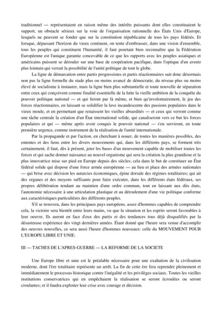 traditionnel   —   représentaient   en   raison   même   des   intérêts   puissants   dont   elles   constituaient   le 
support,   un   obstacle   sérieux   sur   la   voie   de   l'organisation   rationnelle   des   États   Unis   d'Europe, 
lesquels  ne  peuvent se fonder que sur la constitution républicaine de tous les pays fédérés.  Et 
lorsque, dépassant l'horizon du vieux continent, on tente d'embrasser, dans une vision d'ensemble, 
tous   les   peuples   qui   constituent   l'humanité,   il   faut   pourtant   bien   reconnaître   que   la   Fédération 
Européenne est l'unique garantie concevable de ce que les rapports avec les peuples asiatiques et 
américains puissent se dérouler sur une base de coopération pacifique, dans l'optique d'un avenir 
plus lointain qui verrait la possibilité de l'unité politique de tout le globe.
        La ligne de démarcation entre partis progressistes et partis réactionnaires suit donc désormais 
non pas la ligne formelle du stade plus ou moins avancé de démocratie, du niveau plus ou moins 
élevé de socialisme à instaurer, mais la ligne bien plus substantielle et toute nouvelle de séparation 
entre ceux qui conçoivent comme finalité essentielle de la lutte la vieille ambition de la conquête du 
pouvoir politique national — et qui feront par là même, et bien qu'involontairement, le jeu des 
forces réactionnaires, en laissant se solidifier la lave incandescente des passions populaires dans le 
vieux moule, et en permettant que renaissent les vieilles absurdités — et ceux qui verront comme 
une tâche centrale la création d'un État international solide, qui canaliseront vers ce but les forces 
populaires   et  qui  —  même  après   avoir   conquis   le   pouvoir  national   —  s'en  serviront,  en   toute 
première urgence, comme instrument de la réalisation de l'unité internationale.
        Par la propagande et par l'action, en cherchant à nouer, de toutes les manières possibles, des 
ententes et des liens entre les divers mouvements qui, dans les différents pays, se forment très 
certainement, il faut, dès à présent, jeter les bases d'un mouvement capable de mobiliser toutes les 
forces et qui sache donner naissance au nouvel organisme qui sera la création la plus grandiose et la 
plus innovatrice mise sur pied en Europe depuis des siècles; cela dans le but de constituer un État 
fédéral solide qui dispose d'une force armée européenne — au lieu et place des armées nationales 
— qui brise avec décision les autarcies économiques, épine dorsale des régimes totalitaires; qui ait 
des organes et des moyens suffisants pour faire exécuter, dans les différents états fédéraux, ses 
propres   délibération   tendant   au   maintien   d'une   ordre   commun,   tout   en   laissant   aux   dits   états, 
l'autonomie nécessaire à une articulation plastique et au déroulement d'une vie politique conforme 
aux caractéristiques particulières des différents peuples.
        S'il se trouvera, dans les principaux pays européens, assez d'hommes capables de comprendre 
cela, la victoire sera bientôt entre leurs mains, vu que la situation et les esprits seront favorables à 
leur   oeuvre.   Ils   auront   en   face   d'eux   des   partis   et   des   tendances   tous   déjà   disqualifiés   par   la 
désastreuse expérience des vingt dernières années. Étant donné que l'heure sera venue d'accomplir 
des oeuvres nouvelles, ce sera aussi l'heure d'hommes nouveaux: celle du MOUVEMENT POUR 
L'EUROPE LIBRE ET UNIE.

III — TACHES DE L'APRES­GUERRE — LA REFORME DE LA SOCIETE

       Une Europe libre et unie est le préalable nécessaire pour une exaltation de la civilisation 
moderne, dont l'ère totalitaire représente un arrêt. La fin de cette ère fera reprendre pleinement et 
immédiatement le processus historique contre l'inégalité et les privilèges sociaux. Toutes les vieilles 
institutions   conservatrices   qui   en   empêchaient   la   réalisation   se   seront   écroulées   ou   seront 
croulantes; et il faudra exploiter leur crise avec courage et décision.
 