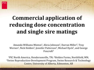Commercial application of
  reducing dose concentration
    and single sire matings

    Amanda Williams Minton1, Alicia Johnson2, Darran Miller2, Troy
  Werner2, Nick Holden2, Jennifer Patterson3, Michael Dyck3, and George
                                Foxcroft3

 1PIC North America, Hendersonville, TN; 2Holden Farms, Northfield, MN;
3Swine Reproduction-Development Program, Swine Research & Technology

              Centre, University of Alberta, Edmonton, AB
 