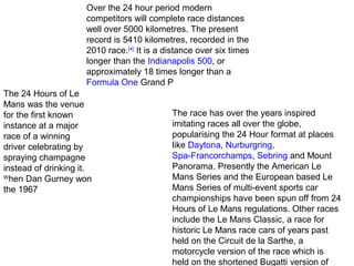 Over the 24 hour period modern
competitors will complete race distances
well over 5000 kilometres. The present
record is 5410 kilometres, recorded in the
2010 race.[4] It is a distance over six times
longer than the Indianapolis 500, or
approximately 18 times longer than a
Formula One Grand P
The 24 Hours of Le
Mans was the venue
for the first known
instance at a major
race of a winning
driver celebrating by
spraying champagne
instead of drinking it.
W
hen Dan Gurney won
the 1967

The race has over the years inspired
imitating races all over the globe,
popularising the 24 Hour format at places
like Daytona, Nurburgring,
Spa-Francorchamps, Sebring and Mount
Panorama. Presently the American Le
Mans Series and the European based Le
Mans Series of multi-event sports car
championships have been spun off from 24
Hours of Le Mans regulations. Other races
include the Le Mans Classic, a race for
historic Le Mans race cars of years past
held on the Circuit de la Sarthe, a
motorcycle version of the race which is
held on the shortened Bugatti version of

 