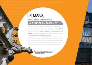LE MANS, 
6.000 anos de história 
A Cité Plantagenêt 
Embora os primeiros vestígios de vida remontem aos Neandertais, Le 
Mans desenvolveu-se a partir da Era Cristã (século II d.C.). A muralha, 
de revestimentos e frisos excepcionais com mais de 8 metros de altura, 
as termas romanas ou a Catedral de St Julien construída entre o século 
XI e XV e a excepcional conservação da cidade velha tornam Le Mans 
em um testemunho histórico único na Europa. 
No coração da cidade, a Cité Plantagenêt (nome de um dos seus pri-meiros 
senhores) reserva-lhe inúmeras surpresas arquitetônicas, bem 
como raros encontros humanos com proprietários de restaurantes e 
hoteleiros apaixonados ou renomados artesãos de toda a Europa. 
Mais do que uma cidade de história, a história vive na cidade! 
A mais antiga muralha galo-romana 
da Europa candidata a Patrimônio 
Mundial da UNESCO. 
@ crédits photos : Gilles Mousset 
 