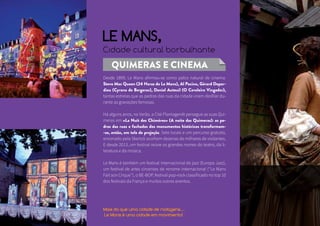 LE MANS, 
Cidade cultural borbulhante 
QUIMERAS E CINEMA 
Desde 1899, Le Mans afirmou-se como palco natural de cinema. 
Steve Mac Queen (24 Horas de Le Mans), Al Pacino, Gérard Depar-dieu 
(Cyrano de Bergerac), Daniel Auteuil (O Cavaleiro Vingador), 
tantas estrelas que as pedras das ruas da cidade viram desfilar du-rante 
as gravações famosas. 
Há alguns anos, no Verão, a Cité Plantagenêt persegue as suas Qui-meras 
em «La Nuit des Chimères» (A noite das Quimeras): as pe-dras 
das ruas e fachadas dos monumentos históricos transformam- 
-se, então, em tela de projeção. Sete locais e um percurso gratuito, 
encenado pela Skertzò acolhem dezenas de milhares de visitantes. 
E desde 2013, um festival reúne os grandes nomes do teatro, da li-teratura 
e da música. 
Le Mans é também um festival internacional de jazz (Europa Jazz), 
um festival de artes circenses de renome internacional (‘‘Le Mans 
Fait son Cirque’’), o BE-BOP, festival pop-rock classificado no top 10 
dos festivais da França e muitos outros eventos. 
Mais do que uma cidade de rodagens… 
Le Mans é uma cidade em movimento! 
 