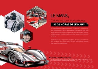 LE MANS, 
Cidade cultural borbulhante 
AS 24 HORAS DE LE MANS 
‘‘O Grande Prêmio de Automobilismo Club de França’’, primeira cor-rida 
automobilística em Le Mans data de 1906. Alguns anos mais 
tarde, nasce o conceito de corrida longa para permitir aos automo-bilistas 
comparar a resistência dos veículos: Nascem As 24 Horas de 
Le Mans. 
Desde então, a sua longevidade, exigência, dureza e circuito tornam 
esta prova em uma corrida mítica em que participam as maiores 
marcas e os melhores pilotos. 
A maior corrida do mundo! 
As maiores marcas, os melhores pilotos, as maiores estrelas disputam a cor-rida 
automobilística mais exigente do mundo 
 