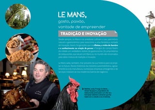 LE MANS, 
gosto, paixão, 
vontade de empreender 
TRADIÇÃO E INOVAÇÃO 
Desde sempre, Le Mans e os arredores cultivam o seu patrimônio 
natural e gastronômico para associá-lo a uma fantástica vontade 
de inovação. Assim, há gerações que as rillettes, o vinho de Jasnière 
e o conhecimento na criação de porcos e frangos do campo fazem 
da cidade um verdadeiro reduto da gastronomia. Os proprietários 
de restaurantes, que atuam em Mans ou no mundo são renomados 
pela sábia mistura de tradição e inovação. 
Le Mans sabe, também, tirar proveito da sua história para se proje-tar 
no futuro. Atores históricos da indústria automobilística, agroa-limentícia 
e da manufatura, numerosas empresas emergentes e de 
serviços instalam-se nos modernos bairros de negócios. 
Rillettes, aves, Frango du Mans… 
Olivier Boussard, proprietário de 
restaurante premiado é um dos (nu-merosos) 
talentos culinários que lhe 
reservam a cidade e os arredores. 
 