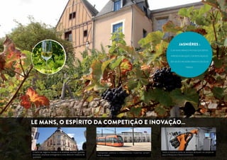 JaSNIères : 
é um vinho branco frutado que depois 
apresenta bouquet , com reputa ção de 
ser um dos melhores brancos secos da 
Fran ça. 
Le Mans, o espírito da competição e inovação… 
O bairro de negócios Novaxis e os arredores acolhem grandes 
empresas, empresas emergentes e uma oferta em hotelaria de 
qualidade. 
Transportes públicos e infraestruturas modernas servem 
toda a cidade. 
Tanto a indústria como os serviços atribuem um amplo es-paço 
à Pesquisa e Desenvolvimento 
 
