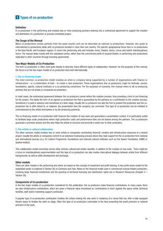 1 Types of co-production


Definition
A co-production in the performing arts involves two or more producing partners entering into a contractual agreement to support the creation
and distribution of a production or process-orientated project.

The Scope of the Manual
Many co-productions involve partners from the same country and can be described as national co-productions. However, this guide to
international co-productions deals with co-producers located in more than one country. The specific geographical focus here is co-productions
in the Asia-Pacific and European regions. It covers the performing arts and includes music, theatre, dance, circus and hybrid interdisciplinary
forms. The manual deals mainly with the subsidised sector, rather than the commercial world of musical theatre or performing arts productions
replicated in other countries through licensing agreements.

Two Major Models of Co-Production
The term co-production is often used quite loosely to describe many different types of collaboration. However, for the purposes of this manual,
the focus is on the two major models of co-production that exist internationally:

1. The co-financing model
The most common co-production model involves an artist or company being supported by a number of organisations with finance or
infrastructure - or a combination of both - to create a new production. These organisations (the co-producers) might be festivals, venues,
foundations, agents, cultural institutes or a co-producing consortium. For the purposes of economy, this manual refers to all co-producing
partners that are not artists or companies as presenters.

In most cases, the contractual agreement between the co-producers comes before the creation process, thus providing a kind of pre-financing
for the project. This takes the form of an agreed co-production fee that is guaranteed by the partners as a contribution to the creation process.
Sometimes it is paid in advance and sometimes at a later stage. Usually the co-producers are also the first to present the production and the co-
production fee is often linked to, or replaces, the presentation fees the company can command. This type of co-production can be initiated or
commissioned by the artists themselves or by the producing partner(s).

The co-financing model of co-production both finances the creation of new work and guarantees a presentation context. It is particularly suited
to facilitate large scale productions where high production costs and performance fees can be shared among the partners. The co-producers
guarantee a premiere season and this also helps the artists to structure and promote a wider tour to other presenters.

2. The artistic or cultural collaboration
The other common model involves two or more artists or companies contributing financial, creative and infrastructure resources to a shared
project. Usually the artists or companies commit to an extensive fundraising process where they seek support for the co-production from national
and international sources (e.g. EU Culture Programme, foundations and national cultural institutes such as the Saison Foundation, KAMS or
Goethe-Institut).

This collaborative model commonly carries other intrinsic cultural and artistic benefits, in addition to the creation of new work. There might be
a focus on interdisciplinary experimentation and this type of co-production can also involve intercultural dialogue between artists from different
backgrounds, as well as skills development and exchange.

Other models
There are other models in the performing arts which are based on the concept of investment and profit-sharing. A new profit-share model for the
subsidised sector is explored in Section [8] on Contracts and Fees. Notes on the financial model used in commercial musical theatre production,
involving large financial investments and the granting of territorial licensing and distribution rights are in Research Resources (Chapter 4 –
Section [4]).

Components of Co-production
In the two major models of co-production considered for this publication, the co-producers make financial contributions. In many cases, there
are also infrastructure contributions, which are given a financial value (monetised as ‘contributions in kind’) against the space rental, technical
facilities, staff and/or marketing support contributed.

A popular type of co-production contribution involves the artists making the new work in residency at a venue that can offer a fully equipped
theatre space to finalise the work on stage. Often this type of co-production culminates in the host presenting the world premiere or national
premiere of the work.




                                                                                                                                                11
 