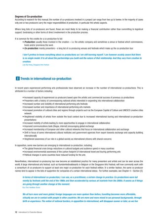 Degrees of Co-production
According to research for this manual, the number of co-producers involved in a project can range from two up to twelve. In the majority of cases
only one or two producers carry the major responsibilities of production, in particular the artistic aspects.

Where long lists of co-producers are found, these are most likely to be making a financial contribution rather than committing to logistical
support, fundraising or other forms of direct involvement in the production process.

It is common for the credits for a co-production to list:
         • Production: usually those involved in the creation – i.e. the artistic company and sometimes a venue or festival which commissions,
           hosts and/or premieres the work
         • Co-production: mainly presenters – a long list of co-producing venues and festivals which make up the co-production tour

          I don’t profess to know everything about co-productions as I am still learning myself. I am however acutely aware that there
          is no single model. It is all about the partnerships you build and the nature of that relationship. And they vary from creation to
          creation.
          Low Kee Hong, Singapore Arts Festival




  2 Trends in international co-production


In recent years experienced performing arts professionals have observed an increase in the number of international co-productions. This is
attributed to a number of factors including:

          • Increased capacity of experienced co-producers based upon the artistic and commercial success of previous co-productions
          • Presenters with a history of commissioning national artists interested in expanding into international collaboration
          • Increased number and visibility of international performing arts festivals
          • Increased number and importance of international performing arts markets
          • Increased promotion of cultural cities and regions through projects such as the European Capital of Culture and UNESCO creative cities
            network
          • Heightened visibility of artists from outside the local context due to increased international touring and international co-production
            presentations
          • Increased mobility of artists leading to more opportunities to engage in international collaboration
          • Improved communications tools (Skype, internet) encouraging global exchange
          • Increased membership of European and other cultural networks that focus on international collaboration and exchange
          • Shift in focus of some international cultural institutes and government agencies from export towards exchange and capacity building
            internationally
          • Heightened awareness of our role in a global society as international citizens with shared concerns

In opposition, some new barriers are emerging to international co-production, including:
        • The global financial crisis brings reductions in cultural budgets and audience spend in many countries
        • Increased environmental awareness of the carbon footprint of international travel and touring performing arts
        • Political changes in some countries have reduced funding for the arts

Nevertheless, international co-producing has now become an established practice for many presenters and artists and can be seen across the
world. A large international arts festival, such as Kunstenfestivaldesarts in Belgium or the Singapore Arts Festival, will now commonly work with
a consortium of co-producers to support at least one major co-production for each festival edition. In a similar fashion, the same co-producer
names tend to appear in the lists of supporters for companies of a certain international status. For further examples, see Chapter 4 – Section [2].

          In terms of international co-production, I can see, as a practitioner, a certain change in practice. Co-productions were led
          mostly by festivals until the end of the 1990s and then accelerated by various art markets from the 2000s. It seems as if things
          are going through another change at the moment.
          Kyu Choi, AsiaNow, Korea


          We all turn more and more global; foreign languages are more spoken than before, travelling becomes more affordable,
          virtually we are in contact with people in other countries. We are more and more mixed in our personal backgrounds, through
          birth or experience. The notion of national borders, in opposition to international, will disappear sooner or later, as we live



12 International Co-Production Manual
 