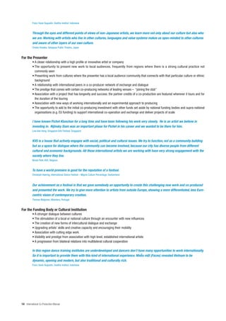 Franz Xaver Augustin, Goethe-Institut, Indonesia


          Through the eyes and different points of views of non-Japanese artists, we learn more not only about our culture but also who
          we are. Working with artists who live in other cultures, languages and value systems makes us open-minded to other cultures
          and aware of other layers of our own culture.
          Chieko Hosaka, Setagaya Public Theatre, Japan


For the Presenter
          • A closer relationship with a high profile or innovative artist or company
          • The opportunity to present new work to local audiences, frequently from regions where there is a strong cultural practice not
            commonly seen
          • Presenting work from cultures where the presenter has a local audience community that connects with that particular culture or ethnic
            background
          • A relationship with international peers in a co-producer network of exchange and dialogue
          • The prestige that comes with certain co-producing networks of leading venues – “joining the club”
          • Association with a project that has longevity and success: the partner credits of a co-production are featured wherever it tours and for
            the duration of the touring
          • Association with new ways of working internationally and an experimental approach to producing
          • The opportunity to add to the initial co-producing investment with other funds set aside by national funding bodies and supra-national
            organisations (e.g. EU funding) to support international co-operation and exchange and deliver projects of scale

          I have known Pichet Klunchun for a long time and have been following his work very closely. He is an artist we believe in
          investing in. Nijinsky Siam was an important phase for Pichet in his career and we wanted to be there for him.
          Low Kee Hong, Singapore Arts Festival, Singapore


          KVS is a house that actively engages with social, political and cultural issues. We try to function, not as a community building
          but as a space for dialogue where the community can become involved, because our city has diverse people from different
          cultural and economic backgrounds. All these international artists we are working with have very strong engagement with the
          society where they live.
          Nicole Petit, KVS, Belgium


          To have a world premiere is good for the reputation of a festival.
          Christoph Haering, International Dance Festival – Migros Culture Percentage, Switzerland


          Our achievement as a festival is that we gave somebody an opportunity to create this challenging new work and co-produced
          and presented the work. We try to give more attention to artists from outside Europe, showing a more differentiated, less Euro-
          centric vision of contemporary creation.
          Thomas Walgrave, Alkantara, Portugal


For the Funding Body or Cultural Institution
          • A stronger dialogue between cultures
          • The stimulation of a local or national culture through an encounter with new influences
          • The creation of new forms of intercultural dialogue and exchange
          • Upgrading artists’ skills and creative capacity and encouraging their mobility
          • Association with cutting edge work
          • Visibility and prestige from association with high level, established international artists
          • A progression from bilateral relations into multilateral cultural cooperation

          In this region dance training institutes are underdeveloped and dancers don’t have many opportunities to work internationally.
          So it is important to provide them with this kind of international experience. Nhi u m t (Faces) revealed Vietnam to be
          dynamic, opening and modern, but also traditional and culturally rich.
          Franz Xaver Augustin, Goethe-Institut, Indonesia




14 International Co-Production Manual
 
