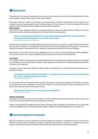 4 Starting points


The starting point of a co-production relationship can be as unique as the final production, as the many and varied starting points in the case
studies in Chapter 3 illustrate. However, there are certain notable similarities.

As discussed in Section [3] – Benefits of Co-Production, the motivations that drive each partner may be different, but almost all start with an
exchange of ideas and expectations, ideally in person. As this manual goes on to show, a strong start, in the form of a meeting of minds and an
agreed set of shared expectations lays the groundwork for a good co-producing partnership.
Mutual Respect
In the majority of cases, regardless of whether the co-producing relationship is between two artists/companies or between an artist and a
presenter, there should be an underlying mutual respect that motivates the interest in working together.

        All of our co-producing partners respect Mr. Lin’s creative integrity. Chekhov International Theatre Festival took up the co-
        producing partnership based solely upon a few lines of his creative thoughts.
        Joanna Wang, Cloud Gate Dance Theatre of Taiwan, Taiwan


Sometimes this respect may be for an established artist, with a practice that the presenter or artist wishes to adapt to their local context. At other
times, the partner is interested in an emerging talent with something fresh to offer, that will challenge either their practice or their audiences.
Frequently, the presenter or collaborating artist may be interested in a particular cultural practice that is foreign and challenging.

Between artists, it is often a direct encounter with the collaborator’s work in their country or on tour that stimulates the interest in collaboration.
It may be that the artist has seen a previous collaboration and been impressed by the other artist’s intercultural expertise.

Prior Contact
The co-producing partners have usually met or even worked together before the co-production begins. Often this meeting has been facilitated
by an intermediary such as a cultural institution or through a network meeting. In most cases there is an established dialogue that precedes the
commitment to the co-production.

The presenter may have observed the artist’s work in another context or presented their work in his or her festival before commencing a co-
producing conversation.

        I saw earlier works of Kornél Mundruczó and this idea for a co-production with him came up when I went for a meeting of Next
        Step, which is a European [project] network of festivals.
        Thomas Walgrave, Alkantara, Portugal


It is rare for there to have been no personal contact. However this does happen, as the international reputation of certain artists or companies
can encourage others to wish to collaborate or commission them. Similarly, a dynamic artist or group can contact an international peer “out of
the blue” when visiting their country or hearing about their work.

        We had never worked together before. It was a question of almost blind faith.
        Leslie Tan, T’ang Quartet, Singapore


Strategic Introductions
Occasionally an international co-production can be initiated by a presenter seeking to address thematic content for a festival or season. They
may introduce artists to each other for the purpose of undertaking a commission.

Similarly, a cultural institution or foundation may initiate a project with specific goals and objectives, such as transversal, cross-cultural content
or particular geographical priorities, and bring selected artists together to develop an international collaboration and to co-produce work.




  5 How to build experience and capacity


While many presenters are now very experienced in co-producing through their involvement in international consortia and project partner
networks, the growing number of international co-productions taking place each year brings in new players. It is important to consider your
experience and capacity to undertake international co-productions before you launch yourself into a large, ambitious project.



                                                                                                                                                    15
 