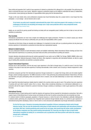 Some artists and presenters find it useful to have experience of national co-productions first, although this is only possible if the performing arts
sector is structured this way in your country. National or regional co-production projects can be helpful to understand the basics of collaboration,
communication, shared planning and allocation of responsibilities before going onto the international level.

Though, as the case studies show, some professional companies have found themselves deep into a project which is much larger than they
anticipated – or can manage – and are forced to sink or swim.

          To be honest, we pretty much completely underestimated the project. We’re only three people in the company, so it was very
          challenging to find time to do everything and manage such a large-scale production with so many unexpected events.
          Eeva Bergroth, Smeds Ensemble, Finland


Ideally, you can avoid this by pacing yourself and starting out slowly with one manageable project, building over time to take on more and more
ambitious co-productions.

Plan Carefully
International co-productions are much more complex and challenging than regular productions. Therefore it is critical to assess your internal
capacity and allocate time and money to sufficiently cover your roles and responsibilities within a project.

If all parties are first-timers, things are naturally more challenging. It is important to be clear with your co-producing partners not only about your
previous experience of international co-productions but also about your organisational capacity.

Network to Build Contacts
Use your professional networks to build international contacts and establish relationships. Attend international network meetings and learn from
others about their experiences of co-producing. Use social media and online communications for profiling and research.

Consider attending international performing arts markets appropriate for your sector such as PAMS, Fira Tàrrega, CINARS, WOMEX, either as an
exhibitor or participant. National showcases of theatre and dance, often organised in conjunction with international festivals, can also be a good
way of meeting other presenters and potential co-production partners.

Acquire International Experience
Everyone has to start somewhere, and the only way to gain experience in this field is through doing. It is useful for some if not all of those
involved in the project to have had some experience of working internationally in other contexts, such as touring or relevant employment in other
countries.

Sometimes companies get their first international experience through involvement in a project that brings artists and arts bodies together
through a shared exchange programme. The KAMS Connection in 2010/11 links performing arts professionals between Finland-Korea, UK-Korea
and USA-Korea and gives participating artists and producers time to research, visit and build relationships to nurture future international co-
productions.

Don’t forget that intercultural experience ideally should be related to the countries where you plan to work. If the partners have prior experience
of working with each other’s specific culture, this is a bonus. Many artists considering embarking on an international collaboration or co-
production will visit the region of interest for a period of immersion, through a residency or workshops, in order to gain experience of the culture
first hand.

International Touring
International touring is a good starting point to build the networks and experience that are essential for international co-productions. Start with a
couple of years of international tours to various venues and festivals and then look for partners among those who once presented your show.
If a national market is limited by geography, population or financial resources, or where the work is too artistically or politically challenging for
a national context, performing arts companies have frequently found audiences through festivals abroad. It is common to gain experience of
international touring before developing a desire or need to work in a more structured and collaborative way through international co-production.

          For the first four years, I focused on increasing international recognition of Korean contemporary theatre works through
          intensive touring. This was also the fundamental initial phase to build networks and relationships with international producers
          and artists. After that, I started questioning what would be the next stage: what would bring the further artistic development
          for the theatre companies once they started working internationally? So I found the next stage for them to build further
          international recognition by looking for co-commissions and co-productions with those partners with whom the company
          already built a relationship.
          Kyu Choi, AsiaNow, Korea




16 International Co-Production Manual
 