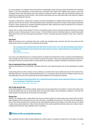 For a young company, or for companies that are less well known internationally, it would not be easy to attract the attention of the mainstream
festivals. In this case, participating in a fringe festival such as Edinburgh Fringe, Avignon Off or Adelaide Fringe could be a way to start
international touring. These fringe festivals have open invitations for anybody who wants to apply, unlike most international performing arts
festivals that are programmed by artistic directors. Other prominent fringe festivals with open calls include Dublin Fringe Festival, M1 Singapore
Fringe Festival and Stockholm Fringe Fest.

So going for a fringe could be a solution when a company is not known internationally but is confident about the quality of their work based on a
good track record in their own countries. These fringe festivals provide a great platform because there are plenty of media exposure opportunities
as well as a chance of being seen by renowned international programmers. Many companies have made the great leap from the unknown to
mainstream venues following a debut at a fringe festival.

However, there is a danger in fringe festivals. If the work is not competent enough to stand out among the hundreds of performances, the fringe
experience could be a dispiriting waste of time and money. As fringe festivals have diverse international audiences, visually strong physical
theatre pieces tend to get much wider appeal and appreciation. Of course, a thoroughly researched preparation at least a year in advance is
essential.

Start Small
Ideally, you will start your own co-production history with a smaller, more manageable project, with fewer rather than more partners and with
partners closer to home or in a culture or art-form with which you are familiar.

        The co-producers have all followed and known either Hotel Pro Forma’s work or one of the other participating artists. Many of
        the venues had presented our work in the past two or three seasons, and it was a natural extension of our cooperation with
        these venues.
        Bradley Allen, Hotel Pro Forma, Denmark


If you have no prior relationship with your co-producing partners it is strongly recommended that you invest in meetings to build relationships as
early as possible. Don’t think of this as a luxury, but rather as essential for the project. Indeed, if you cannot allocate resources to travel to meet
your partners at the start, you should seriously re-consider whether you are genuinely in a position to undertake an international co-production.

Find an Experienced Partner to Start Out With
Ideally, your first experience of an international co-production will be with a more experienced partner, who can take responsibility and a leading
role.

A good starting point for an artist or company can be to undertake a co-production with a local or national venue that can then be taken onto an
international level with a new project involving international partners. In a co-production with several artists from different countries, they may
bring relationships of trust with venue partners that can lay strong foundations for the international co-production.

        National Chiang Kai-Shek Cultural Center, R.O.C. is Cloud Gate’s long term partner and has always been either the co-producer
        or co-commissioner for Cloud Gate’s new works.
        Joanna Wang, Cloud Gate Dance Theatre of Taiwan, Taiwan


Ask for Help along the Way
As the project progresses, do not hesitate to address capacity issues and communicate these to your partners. It is good to know where to turn
for help with problems that arise. You could usefully canvas your peers before starting a major international co-production, to find those with
similar experience and advice that you can draw upon if you need support.

Manage Risk
Creating a risk management plan is highly advised. Take into account factors outside your control as well as those inherent within the project.
Make contingencies for the usual project risks such as key artist injury or unavailability, venue closure etc. Try to plan also for the unexpected, so
that you have at least discussed with your partners how you might collectively respond to major changes in the outside world such as political
or regime change, natural disasters etc. Many of those interviewed for this manual reported that unforeseen issues such as delays in visas or
complications with travel were major challenges for their co-productions.




  6 Phases of the co-production process


Each co-production will have a distinct schedule depending on a variety of factors. It is important to consider the arc of the project in its entirety


                                                                                                                                                    17
 