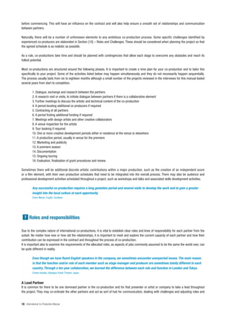 before commencing. This will have an influence on the contract and will also help ensure a smooth set of relationships and communication
between partners.

Naturally, there will be a number of unforeseen elements to any ambitious co-production process. Some specific challenges identified by
experienced co-producers are elaborated in Section [10] – Risks and Challenges. These should be considered when planning the project so that
the agreed schedule is as realistic as possible.

As a rule, co-productions take time and should be planned with contingencies that allow each stage to overcome any obstacles and reach its
fullest potential.

Most co-productions are structured around the following phases. It is important to create a time plan for your co-production and to tailor this
specifically to your project. Some of the activities listed below may happen simultaneously and they do not necessarily happen sequentially.
The process usually lasts from six to eighteen months although a small number of the projects reviewed in the interviews for this manual lasted
several years from start to completion.

          1. Dialogue, exchange and research between the partners
          2. A research visit or visits, to initiate dialogue between partners if there is a collaborative element
          3. Further meetings to discuss the artistic and technical content of the co-production
          4. A period locating additional co-producers if required
          5. Contracting of all partners
          6. A period finding additional funding if required
          7. Meetings with design artists and other creative collaborators
          8. A venue inspection for the artists
          9. Tour booking if required
          10. One or more creative development periods either in residence at the venue or elsewhere
          11. A production period, usually in venue for the premiere
          12. Marketing and publicity
          13. A premiere season
          14. Documentation
          15. Ongoing touring
          16. Evaluation, finalisation of grant procedures and review

Sometimes there will be additional discrete artistic contributions within a major production, such as the creation of an independent score
or a film element, with their own production schedules that need to be integrated into the overall process. There may also be audience and
professional development activities scheduled throughout a project, such as workshops and talks and associated skills development activities.

          Any successful co-production requires a long gestation period and several visits to develop the work and to gain a greater
          insight into the local culture at each opportunity.
          Claire Moran, Cryptic, Scotland




  7 Roles and responsibilities


Due to the complex nature of international co-productions, it is vital to establish clear roles and lines of responsibility for each partner from the
outset. No matter how new or how old the relationships, it is important to meet and explore the current capacity of each partner and how their
contribution can be expressed in the contract and throughout the process of co-production.
It is important also to examine the requirements of the allocated roles, as aspects of jobs commonly assumed to be the same the world over, can
be quite different in reality.

          Even though we have fluent English speakers in the company, we sometimes encounter unexpected issues. The main reason
          is that the function and/or role of each member such as stage manager and producer are sometimes totally different in each
          country. Through a ten year collaboration, we learned the difference between each role and function in London and Tokyo.
          Chieko Hosaka, Setagaya Public Theatre, Japan


A Lead Partner
It is common for there to be one dominant partner in the co-production and for that presenter or artist or company to take a lead throughout
the project. They may co-ordinate the other partners and act as sort of hub for communication, dealing with challenges and adjusting roles and


18 International Co-Production Manual
 