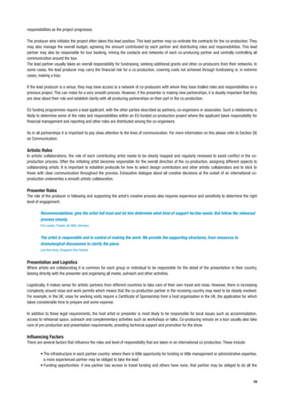 responsibilities as the project progresses.

The producer who initiates the project often takes this lead position. This lead partner may co-ordinate the contracts for the co-production. They
may also manage the overall budget, agreeing the amount contributed by each partner and distributing roles and responsibilities. This lead
partner may also be responsible for tour booking, mining the contacts and networks of each co-producing partner and centrally controlling all
communication around the tour.
The lead partner usually takes an overall responsibility for fundraising, seeking additional grants and other co-producers from their networks. In
some cases, the lead producer may carry the financial risk for a co-production, covering costs not achieved through fundraising or, in extreme
cases, making a loss.

If the lead producer is a venue, they may have access to a network of co-producers with whom they have trialled roles and responsibilities on a
previous project. This can make for a very smooth process. However, if the presenter is making new partnerships, it is doubly important that they
are clear about their role and establish clarity with all producing partnerships on their part in the co-production.

EU funding programmes require a lead applicant, with the other parties described as partners, co-organisers or associates. Such a relationship is
likely to determine some of the roles and responsibilities within an EU-funded co-production project where the applicant takes responsibility for
financial management and reporting and other roles are distributed among the co-organisers.

As in all partnerships it is important to pay close attention to the lines of communication. For more information on this please refer to Section [9]
on Communication.

Artistic Roles
In artistic collaborations, the role of each contributing artist needs to be clearly mapped and regularly reviewed to avoid conflict in the co-
production process. Often the initiating artist becomes responsible for the overall direction of the co-production, assigning different aspects to
collaborating artists. It is important to establish protocols for how to select design contributors and other artistic collaborators and to stick to
these with clear communication throughout the process. Exhaustive dialogue about all creative decisions at the outset of an international co-
production underwrites a smooth artistic collaboration.

Presenter Roles
The role of the producer in following and supporting the artist’s creative process also requires experience and sensitivity to determine the right
level of engagement.

        Recommendations: give the artist full trust and let him determine what kind of support he/she needs. But follow the rehearsal
        process closely.
        Frie Leysen, Theater der Welt, Germany


        The artist is responsible and in control of making the work. We provide the supporting structures, from resources to
        dramaturgical discussions to clarify the piece.
        Low Kee Hong, Singapore Arts Festival


Presentation and Logistics
Where artists are collaborating it is common for each group or individual to be responsible for the detail of the presentation in their country,
liaising directly with the presenter and organising all media, outreach and other activities.

Logistically, it makes sense for artistic partners from different countries to take care of their own travel and visas. However, there is increasing
complexity around visas and work permits which means that the co-production partner in the receiving country may need to be closely involved.
For example, in the UK, visas for working visits require a Certificate of Sponsorship from a host organisation in the UK, the application for which
takes considerable time to prepare and some expense.

In addition to these legal requirements, the host artist or presenter is most likely to be responsible for local issues such as accommodation,
access to rehearsal space, outreach and complementary activities such as workshops or talks. Co-producing venues on a tour usually also take
care of pre-production and presentation requirements, providing technical support and promotion for the show.

Influencing Factors
There are several factors that influence the roles and level of responsibility that are taken in an international co-production. These include:

        • The infrastructure in each partner country: where there is little opportunity for funding or little management or administrative expertise,
          a more experienced partner may be obliged to take the lead
        • Funding opportunities: if one partner has access to travel funding and others have none, that partner may be obliged to do all the


                                                                                                                                                  19
 