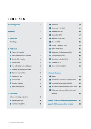 CONTENTS
Acknowledgements                                3       3    Babel (2010)                                        39

                                                        4    Tomorrow, In a Year (2009)                          41

Forewords                                       4       5    Hallerstein (2008-09)                               44

                                                        6    Nijinsky Siam (2010)                                47

1. Introduction                                 6       7    Nhi u m t / Faces (2008)                            51

   Methodology                                          8    Shun-kin (2009)                                     55

                                                        9    Paradise … a Woman? (2007)                          58

2. The Manual                                           10   Optical Identity (2007)                             61

    1   Types of Co-Production                  11      11   Strangeland / The Dispossessed (2009)               65

    2   Trends in International Co-Production   12      12   The Trojan Women (2005)                             68

    3   Benefits of Co-Production               13      13   Water Stains on the Wall (2010)                     71

    4   Starting Points                         15      14   The Maids (2011)                                    73

    5   How to Build Experience and Capacity    15      15   Women of the World (2007)                           76

    6   Phases of the Co-Production Process     17

    7   Roles and Responsibilities              18   4.Research Resources

    8   Contracts and Fees                      20      1    Glossary                                            79

    9   Communication                           22      2    International co-productions: selected examples     80

   10   Risks and Challenges                    23      3    International Touring Contract Checklist            86

   11   Advice and Suggestions                  25      4    The financial model in commercial musical theatre   87

                                                        5    Bibliography, desk research & other information

3. Case Studies                                              resources                                           88

   Selection methodology and criteria           29

    1   Mental Finland (2009)                   30   Appendix A: Call for case studies & respondents             91

    2   Hard to Be a God (2010)                 35   Appendix B: Interview questions template                    92




2 International Co-Production Manual
 