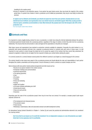 travelling for the creation period
          • Access to rehearsal or pre-production spaces: if one partner has good studio access, they may locate the majority of the creation
            period there. If a partner has a theatre in which a production can be trialled pre-presentation, they may be more likely to achieve the
            premiere

          In regions such as Vietnam and Cambodia, you should not expect too much from your partners. Usually dancers are very
          talented but local institutes and organisations have very limited resources and limited support. What they usually provide is
          rehearsal space, sometimes accommodation or food. Most funds [for this project] were from the European side: 95% of the
          production cost.
          Franz Xaver Augustin, Goethe-Institut, Indonesia




  8 Contracts and Fees


It is important to create a legally binding contract for every co-production, no matter how strong the informal relationship between the partners.
A contractual agreement should include all co-producing partners, regardless of the stage of creation at which they enter into the co-producing
relationship. This ensures that all communication is clear and legal and the expectations of all parties are managed.

Often larger venues and organisations have standard co-production contracts available for adaptation. Frequently, the artist involved in a co-
production with several presenters will enter into a separate co-producing contract or contracts with each venue. In these cases, it is still
important for each partner to check through the detail and not to accept any aspect of the contract that they cannot fully understand. Be
prepared to negotiate in detail and do not neglect the time required to finalise your contract before starting the project.

It is common practice for a contract between several parties from different countries to use English as a shared language for the contract.

The contract should be clear about every aspect of the co-producing process and should allocate the roles and responsibilities of each partner
throughout the creation, presentation and touring periods. It may be necessary to revisit a contract as a project changes over time.

Items to discuss with every partner include practical arrangements and other issues such as:
         • Access to any spaces included in the creation process
         • Production meetings and communications
         • Technical requirements
         • The opening (première)
         • Fees
         • Per diems
         • Ticketing
         • Press and marketing
         • Touring
         • Rights and royalties
         • Tax issues including withholding tax & VAT
         • Social security issues
         • Visas and work permits
         • Insurance

Depending upon the scale of the co-production project, there may be more than one contract. For example, a complex project could require
separate contracts for:

          • The development and rehearsal process
          • The premiere season
          • Future touring
          • Workshops, masterclasses, talks and associated outreach and skills development activity

An International Touring Contract Checklist is in Chapter 4 – Section [3] and covers the practical and administrative elements to be considered
for a touring contract.

          Don’t be afraid to use lawyers as it is worth the investment. For an independent company or a one-off production you might
          think that it is too expensive, but it is worthwhile.


20 International Co-Production Manual
 