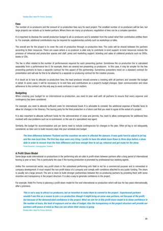 Bradley Allen, Hotel Pro Forma, Denmark


Fees
The number of co-producers and the amount of co-production fees vary for each project. The smallest number of co-producers will be two, but
large projects can include up to twelve partners. Where there are many co-producers, negotiation of fees can be a complex operation.

It is important to disclose the overall production budget to all co-producers and to establish from the outset what their contribution entitles them
to. For example, additional contributions may be required for supplementary activity such as workshops or talks.

The overall aim for the project is to cover the cost of production through co-production fees. The costs will be shared between the partners
according to their resources. There are cases where a co-producer is able only to contribute in-kind support. In-kind resources include the
provision of rehearsal and production spaces and staff, press and marketing support, ticketing and sales of collateral products such as DVDs,
books or CDs.

The fee is often related to the number of performances required for each presenting partner. Sometimes the co-production fee is calculated
separately from a performance fee if, for example, there are several non-presenting co-producers. In this case, it may be simpler for the few
presenting partners to have a separate contract for this aspect of the partnership. Sometimes presenters insist on a standard contract for
presentation and will ask for this to be attached to a separate co-producing contract for the creation process.

If in doubt as to how to allocate co-production fees, the lead producer should convene a meeting with all partners and consider the budget
in detail. In some cases it will be necessary to re-visit fees and contributions as a project’s budget changes. Open communication and close
adherence to the contract are the only way to avoid confusion in such matters.

Budgeting
When creating your budget for an international co-production, you need to plan well with all partners to ensure that every expense and
contingency has been considered.

For example, you need to allocate sufficient costs for international travel. It is advisable to consider the additional expense of flexible fares to
allow for changes in the itinerary. The touring party for the final production is a future cost that you need to agree at the outset of a project.

It is also important to allocate sufficient funds for the administration of visas and permits. You need to allow contingencies for additional fees
involved with visa problems such as re-submission, or the use of a specialised visa agent.

Similarly, the budget for accommodation and per diems need to include contingencies for changes in the plan. Often jet lag is not adequately
considered, so take care to build recovery days into your schedule and budget.

        The time difference between Thailand and the countries we were in affected the dancers. It was quite hard to adjust to jet lag
        and the new local time. The first two days were very tiring. I prefer to have the whole team flown in three days before a show
        date in order to recover from the time difference and have enough time to set up, rehearse and get ready for the show.
        Pichet Klunchen, choreographer, Thailand


A Profit Share Model
Some large-scale international co-productions in the performing arts are able to profit-share between partners after a long period of international
touring (a year or two). This is particularly the case if the touring production is promoted by professional tour booking agents.

Unlike the commercial sector, any profit share in the subsidised performing arts field is not for a commercial purpose and is reinvested in
company development. It must respect the non-profit status of a company and comply with conditions attached to any public funding. The share
is usually not a large amount. The aim is more to build stronger partnerships between the co-producing partners by providing them with some
incentive and transparency in the project structure. It is also a way to generate confidence in the project.

For example, Hotel Pro Forma is planning a profit share model for the next international co-production which will tour for two years internationally
after a premiere.

        This is not a way to attract co-producers, but an incentive to make them to commit to the project. Experienced partners
        wouldn’t see this as a reason to join a co-production, though it might bring on some new partners, not because of the profit,
        but because of the demonstrated confidence in the project. What we aim for in this profit share model is to show confidence in
        the number of tours, the level of exposure and an idea of budget. Also the transparency in the project structure will provide our
        partners with peace of mind as they can see where their money is going.
        Bradley Allen, Hotel Pro Forma, Denmark



                                                                                                                                                 21
 
