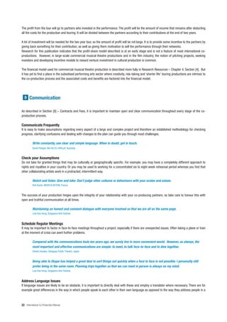 The profit from the tour will go to partners who invested in the performance. The profit will be the amount of income that remains after deducting
all the costs for the production and touring. It will be divided between the partners according to their contributions at the end of two years.

A lot of investment will be needed for the two year tour, so the amount of profit will be not large. It is to provide some incentive to the partners by
giving back something for their contribution, as well as giving them motivation to sell the performance through their networks.
Research for this publication indicates that the profit-share model described is at an early stage and is not a feature of most international co-
productions. However, in large-scale commercial musical theatre productions and in the film industry, the notion of pitching projects, seeking
investors and developing incentive models to reward venture investment in cultural production is common.

The financial model used for commercial musical theatre production is described more fully in Research Resources – Chapter 4, Section [4]. But
it has yet to find a place in the subsidised performing arts sector where creativity, risk-taking and ‘shorter life’ touring productions are intrinsic to
the co-production process and the associated costs and benefits are factored into the financial model.




  9 Communication


As described in Section [8] – Contracts and Fees, it is important to maintain open and clear communication throughout every stage of the co-
production process.

Communicate Frequently
It is easy to make assumptions regarding every aspect of a large and complex project and therefore an established methodology for checking
progress, clarifying confusions and dealing with changes to the plan can guide you through most challenges.

          Write constantly, use clear and simple language. When in doubt, get in touch.
          David Pledger, Not Yet It’s Difficult, Australia


Check your Assumptions
Do not take for granted things that may be culturally or geographically specific. For example, you may have a completely different approach to
rights and royalties in your country. Or you may be used to working for a concentrated six to eight week rehearsal period whereas you find that
other collaborating artists work in a protracted, intermittent way.

          Watch and listen. Give and take. Don’t judge other cultures or behaviours with your scales and values.
          Dirk Korell, MOOV’N AKTION, France


The success of your production hinges upon the integrity of your relationship with your co-producing partners, so take care to honour this with
open and truthful communication at all times.

          Maintaining an honest and constant dialogue with everyone involved so that we are all on the same page.
          Low Kee Hong, Singapore Arts Festival


Schedule Regular Meetings
It may be important to factor in face-to-face meetings throughout a project, especially if there are unexpected issues. Often taking a plane or train
at the moment of crisis can avert further problems.

          Compared with the communications tools ten years ago, we surely live in more convenient world. However, as always, the
          most important and effective communications are simple: to meet, to talk face-to-face and to dine together.
          Chieko Hosaka, Setagaya Public Theatre, Japan


          Being able to Skype has helped a great deal to sort things out quickly when a face to face is not possible. I personally still
          prefer being in the same room. Planning trips together so that we can meet in person is always on my mind.
          Low Kee Hong, Singapore Arts Festival


Address Language Issues
If language issues are likely to be an obstacle, it is important to directly deal with these and employ a translator where necessary. There are for
example great differences in the way in which people speak to each other in their own language as opposed to the way they address people in a



22 International Co-Production Manual
 