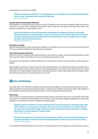 second language in which they are less confident.

        Sometimes we experienced problems with an email based approach, due to language barriers. However these difficulties were
        always overcome, if necessary by phone, using the VOIP technology.
        Dejan Pestotnik, KIBLA, Slovenia


Consider Cultural Communication Differences
Cultural differences in communication need to be taken into account. The deference of one culture may be misread by another more direct and
vocal culture or vice versa. There is a directness to communication in parts of Europe that is very foreign to some Asian cultures where a more
courteous and measured form of communication is normal.

        We had many languages and cultures involved but even communicating with colleagues from Brussels was sometimes
        difficult and there were some misunderstandings. I guess our Finnish way was a bit too rough for them, and at the same time
        we sometimes felt weird receiving phone calls when there was nothing important to report – just different ways of handling
        the situation which we both had to get used to.
        Eeva Bergroth, Smeds Ensemble, Finland


Be Sensitive to Conflict
Different cultural approaches to conflict may pose another challenge to communication. It is vital to air your concerns when you have them and
to face up to any failures or difficulties you may have caused or contributed to.

Think about Geographical Obstacles
Different time zones can complicate communicating with partners in other regions. For example, artists working between Australia and Europe
have to cope with a twelve hour time difference that can make scheduling calls particularly complex.

In some parts of the world periods of inclement weather, such as a heavy summer monsoon or a deep winter freeze, can bring projects to a
standstill.

National holidays can also come at unexpected times and can add unanticipated delays to an international co-production. For example, the long
August holiday in parts of Europe can lead to projects and communications grinding to a halt. In parts of Asia, Chinese New Year can impose a
similar hiatus, as can religious holidays around the world. In major Indian cities, there is a distinct cultural season, linked to the weather; at other
times of the year arts venues are not active and audiences are out of town.




 10 Risks and Challenges


The complex nature of the international co-production brings a raft of risks and challenges. It is important to discuss these with all of your co-
producing partners prior to commencing a project and to agree on contingencies and contractual arrangements in advance. Major challenges in
communications and capacity are dealt with separately, however it is worth considering the additional areas below:

Artistic Risks
There are risks for co-producers entering into an agreement with artists to deliver a performance outcome that is not guaranteed. Requirements
for presentation on a certain date, technical limitations in the co-producer’s venue and a range of challenges regarding content, quality, casting,
language etc. are all unknown at the moment of signing the co-production contract.

        Presenting creations in the festival is of course a risky thing: you don’t know what will come out. This implies another relation
        with the audience: you cannot guarantee a masterpiece. But what you can guarantee is that this is an important artist, who
        has a vision and a personal artistic language. It appeals to the sense of adventure and curiosity of the audience, a complicity
        with the artists. In short, the opposite of a consumer-attitude.
        Frie Leysen, Theater der Welt, Germany


        More than half the programme of our festival last year was productions we couldn’t see when we decided to include them, as
        the premiere was either at our festival or long after the programming decision. Taking risks is a part of what we are doing.
        Thomas Walgrave, Alkantara, Portugal


The relationship with collaborating artists may not be smooth. The very personal chemistry of the rehearsal room may be disrupted by cultural or


                                                                                                                                                     23
 