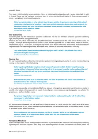 personality clashes.

There is also a risk inherent within some co-productions that are not initiated by artists or by producers with a genuine relationship to the artist
or the work. This can lead to a “marriage of convenience” where the partners have been brought together for the wrong reasons, usually to
service a funding body or theme imposed by a presenter.

          A lot of co-productions today are set up to be able to get European subsidies. Europe requires networking and international
          collaboration. In itself positive, but sometimes it might lead to artificial collaborations. Another trend would certainly be the
          international creations with artists from different countries and cultures, set up by curators and programmers. Most of the
          time, they are artificial, superficial and bad.
          Frie Leysen, Theater der Welt, Germany


Inter-Cultural Risks
Collaborating artists may differ in their cultural approaches to collaboration. They may have distinct and complicated approaches to attributing
rights, honouring traditions, seeking permissions etc.
Artists can also bring cultural practices that may disrupt the rehearsal and presentation process that is ‘the norm’ in the host country. For
example, a necessity to observe religious rituals or holidays or a looser, more fluid approach to time. For Indian classical dancers and musicians,
who honour the stage as a sacred space, it can be profoundly shocking to see Western technicians in shoes on stage. Rituals associated with
religious holidays, such as the fasting required by Muslim artists during Ramadan, can also lead to complications in scheduling.

          I very much respected that the Muslim dancers needed to pray five times a day. But it was inevitable to face lots of
          interruptions during the rehearsal period.
          Gerard Mosterd, Kantor Pos Physical Theatre, Netherlands


Financial Risks
It is easy to underestimate the overall cost of an international co-production. Some logistical aspects, such as the need for international planning
meetings are often neglected in the initial budgeting.

          We had to go through the budget many times but still unexpected expense is inevitable. We didn’t budget for preparing
          meetings but found out we needed at least two meetings with all the partners and many other smaller meetings with several
          international partners as it is quite easy to miss something or to get second hand information when working with busy
          partners.
          Eeva Bergroth, Smeds Ensemble, Finland


          Both companies lost money on the co-production and tour. This raises the question of how to make cross-continental co-
          productions between Asia and Europe financially viable.
          Alison M. Friedman, Ping Pong Productions, China & Jerry Remkes, anoukvandijk dc, Netherlands


In co-production processes that commence before all the finance is secure, certain grants or sponsorships may not be achieved, leading to
shortfalls in the budgets and changes need to be made in the overall project. In extreme cases, a co-producing partner may pull out of the
project leaving a significant shortfall in income.

          A co-producer stepped out at a very late moment. It is important that co-producers stick together with the artist at these
          moments, and try to find solutions together.
          Frie Leysen, Theater der Welt, Germany


It is very important to create a viable cash flow for the entire co-production process, as it can be difficult in some cases to secure all the funding
for the creation process up front. In many cases the co-producers will impose their own payment schedule for co-production fees and you need
to factor these into your budgets from the start.

          With co-producers the main problem is maintaining cash flow for the project. Most of our cost is before the production
          premieres. But some the co-producers only want to pay just before they have the performance at their venues.
          Karen Feys/Bram Smeyers, Eastman, Belgium


Perceptions of Imbalance
As discussed in the section on Roles and Responsibilities, international co-productions are often “imbalanced” with certain partners contributing
significantly more resources to a project. A lack of clarity around these arrangements at the outset can undermine trust between partners and



24 International Co-Production Manual
 