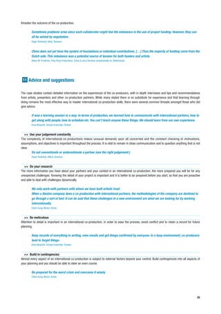 threaten the outcome of the co-production.

        Sometimes problems arise since each collaborator might feel the imbalance in the use of project funding. However, they can
        all be solved by negotiation.
        Dejan Pestotnik, Kibla, Slovenia


        China does not yet have the system of foundations or individual contributions. […] Thus the majority of funding came from the
        Dutch side. This imbalance was a potential source of tension for both funders and artists.
        Alison M. Friedman, Ping Pong Productions, China & Jerry Remkes, anoukvandijk dc, Netherlands




 11 Advice and suggestions


The case studies contain detailed information on the experiences of the co-producers, with in depth interviews and tips and recommendations
from artists, presenters and other co-production partners. While many stated there is no substitute for experience and that learning through
doing remains the most effective way to master international co-production skills, there were several common threads amongst those who did
give advice.

        It was a learning session in a way. In terms of production, we learned how to communicate with international partners, how to
        get along with people, how to schedule etc. You can’t teach anyone these things. We should learn from our own experience.
        Eeva Bergroth, Smeds Ensemble, Finland


   >> Use your judgement constantly
The complexity of international co-productions makes unusual demands upon all concerned and the constant checking of motivations,
assumptions, and objectives is important throughout the process. It is vital to remain in close communication and to question anything that is not
clear.
       Do not overestimate or underestimate a partner (use the right judgement.)
        Dejan Pestotnik, KIBLA, Slovenia


  >> Do your research
The more information you have about your partners and your context in an international co-production, the more prepared you will be for any
unexpected challenges. Knowing the detail of your project is important and it is better to be prepared before you start, so that you are proactive
and able to deal with challenges dynamically.

        We only work with partners with whom we have built artistic trust.
        When a theatre company does a co-production with international partners, the methodologies of the company are destined to
        go through a sort of test. It can be said that these challenges in a new environment are what we are looking for by working
        internationally.
        Claire Sung, Wuturi, Korea


   >> Be meticulous
Attention to detail is important in an international co-production, in order to ease the process, avoid conflict and to retain a record for future
planning.

        Keep records of everything in writing, even emails and get things confirmed by everyone. In a busy environment, co-producers
        tend to forget things.
        Eeva Bergroth, Smeds Ensemble, Finland


  >> Build in contingencies
Almost every aspect of an international co-production is subject to external factors beyond your control. Build contingencies into all aspects of
your planning and you should be able to steer an even course.

        Be prepared for the worst crisis and overcome it wisely.
        Claire Sung, Wuturi, Korea




                                                                                                                                               25
 