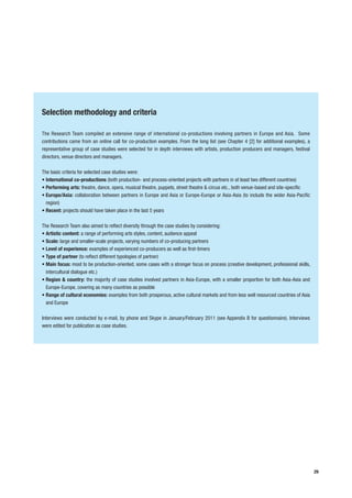 Selection methodology and criteria

The Research Team compiled an extensive range of international co-productions involving partners in Europe and Asia. Some
contributions came from an online call for co-production examples. From the long list (see Chapter 4 [2] for additional examples), a
representative group of case studies were selected for in depth interviews with artists, production producers and managers, festival
directors, venue directors and managers.

The basic criteria for selected case studies were:
• International co-productions (both production- and process-oriented projects with partners in at least two different countries)
• Performing arts: theatre, dance, opera, musical theatre, puppets, street theatre & circus etc., both venue-based and site-specific
• Europe/Asia: collaboration between partners in Europe and Asia or Europe-Europe or Asia-Asia (to include the wider Asia-Pacific
  region)
• Recent: projects should have taken place in the last 5 years

The Research Team also aimed to reflect diversity through the case studies by considering:
• Artistic content: a range of performing arts styles, content, audience appeal
• Scale: large and smaller-scale projects, varying numbers of co-producing partners
• Level of experience: examples of experienced co-producers as well as first-timers
• Type of partner (to reflect different typologies of partner)
• Main focus: most to be production-oriented; some cases with a stronger focus on process (creative development, professional skills,
  intercultural dialogue etc.)
• Region & country: the majority of case studies involved partners in Asia-Europe, with a smaller proportion for both Asia-Asia and
  Europe-Europe, covering as many countries as possible
• Range of cultural economies: examples from both prosperous, active cultural markets and from less well resourced countries of Asia
  and Europe

Interviews were conducted by e-mail, by phone and Skype in January/February 2011 (see Appendix B for questionnaire). Interviews
were edited for publication as case studies.




                                                                                                                                        29
 
