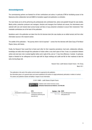 Acknowledgements

The commissioning partners are thanked for all their contributions and advice. In particular, IETM for facilitating access to the
Basecamp online collaboration tool and KAMS for translation support and publication co-ordination.


The main thanks are to all the performing arts professionals who contributed time, advice and goodwill through the case studies.
Mainly artists, production producers and managers, directors and managers from festivals and venues, the interviewees were
selected with care and tracked down across Europe and Asia on busy production schedules to secure their involvement. Their
invaluable contributions are at the heart of the publication.


Quotations used in the publication are taken from the full interview texts (the case studies are an edited version) and from other
information sources in the research section.


The subtitle of the publication – “the journey which is full of surprises” – comes from the interview with Claire Sung of The Wuturi
Players, Korea, with thanks.


Finally, the Research Team would like to thank each other for their respective persistence, hard work, collaborative attitudes,
knowledge and skills which brought this publication to fruition within a very short space of time. It was a co-production between
writers who had never met or worked together before and in spite of this, and an 11-hour time difference, it worked. In particular,
Sophie is thanked for her willingness to do the night shift for Skype meetings and Judith and MJ for their readiness to take the
early morning Skype slot.


                                                                                      Research Team: Judith Staines & Sophie Travers – M J Chung
                                                                                                                                        March 2011



  This publication is the work of the authors and all content is approved by the publishers.
  Any information given is of a general nature and cannot substitute for the advice of a legal professional, particularly in matters of contract.
  The authors and publishers disclaim all liability in respect of such information.

                                                 © 2011 KAMS – Judith Staines & Sophie Travers

                                                            Published under Creative Commons Licence
                                                            Attribution-NonCommercial-NoDerivs CC BY-NC-ND



                                            IETM                                                        KAMS
                                            international network for                                   Korea Arts Management Service
                                            contemporary performing arts                                www.gokams.or.kr
                                            www.ietm.org




                                                                                                                                                    3
 