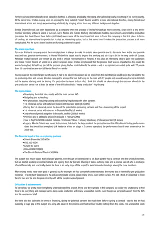 For him working internationally is not valued in itself but is of course artistically interesting after achieving nearly everything in his home country.
At the same time, Kristian is very keen on opening the fairly isolated Finnish theatre world to a more international direction, mixing Finnish and
international artists and simply experimenting artistically by bringing artists from very different backgrounds together.

Smeds Ensemble had just been established as a company when the process of Mental Finland got more concrete. Since we’re a tiny three-
member company without a space of our own, we’re flexible and mobile. Working internationally, building new networks and creating production
processes that hadn’t been there before (in Finland) were some of the most important aims to found the company in the first place. In terms
of funding, an international co-production is also an interesting option, but at the same time it makes the production process a lot more
complicated. And for sure it doesn’t solve any funding problems for good!

The main objectives
For us as Kristian’s company one of the main objectives is always to make his artistic ideas possible and try to create them in the best possible
way and best possible environment. In Mental Finland the target was to expand the territory and stir it up a bit in the very centre of Europe.
Although Kristian doesn’t see himself as any kind of official representative of Finland, it was also an interesting idea to gain new audiences
and make Finnish theatre art visible on a wider European stage. Kristian emphasised that the process itself was as important as the result. We
wanted everybody to feel truly part of the process, giving his/her contribution to the whole - and in my opinion succeeded quite well. 27 people
from 11 countries became sort of Mental Finns for a while!

Touring was not the main target, but of course it had to be taken into account as we knew from the start that we would go on tour at least to the
co-producing cities and venues. We also managed to arrange the tour, but being on the road with 27 people and several heavy trucks is definitely
not the easiest starting point for touring. If a production is meant to tour a lot, I think this should be taken strongly into account already in the
pre-production period - or at least be aware of the difficulties that a “heavy production” might carry.

The main phases
       • Developing the initial idea, mostly with the main partner KVS
       • Budgeting and scheduling
       • Pre-production, including casting and searching/negotiating with other partners
       • 1st rehearsal period with actors in Helsinki Oct/Nov/Dec 2008 (3 months)
       • During the 1st rehearsal period the loss of the potential co-producing partners and thus, downsizing of the project
       • 1st rehearsal period with dancers in Brussels Nov/Dec (6 weeks)
       • 2nd rehearsal period altogether in Brussels Jan/Feb 2009 (6 weeks)
       • Premiere and 9 additional shows in Brussels in February 2009
       • Tour in Sept/Oct 2009 included: Helsinki (10 shows), Vilnius (1 show), Strasbourg (2 shows) and Linz (2 shows)
       • Legacy: Mental Finland was meant to tour more, but due to the large scale of the production and the difficulties in finding performance
         dates that would suit everybody (14 freelance artists on stage + 2 camera operators) the performance hasn’t been shown since the
         2009 tour.

The financial input of the co-producing partners
        • Smeds Ensemble 200 000
        • KVS 200 000
        • Linz09 50 000
        • Vilnius2009 28 000
        • The Finnish National Theatre 50 000

The budget was much bigger than originally planned, even though we downsized it a lot. Each partner had a contract with the Smeds Ensemble,
but we started working on contract details and signing them far too late. Sharing of tasks, outlining risks and a precise plan of who is in charge
of what financially and practically should be done in an early stage of the project to avoid misunderstandings among the crew members.

More money would have been good in general, but for example. we had completely underestimated the money that is needed for pre-production
meetings - it’s still fairly expensive to fly and accommodate several people many times, even within Europe. And still, I think it’s essential to meet
face to face and be able to speak directly with all the people involved present.

Difficulties & achievements
To be honest, we pretty much completely underestimated the project. We’re only three people in the company, so it was very challenging to find
time to do everything and manage such a large-scale production with many unexpected events, even though we got great support from the KVS
and its experienced staff.

We were also too optimistic in terms of financing, giving the potential partners too much time before signing a contract - due to this we had
suddenly a huge gap in the budget at a very late stage of the process and had serious trouble cutting down the costs. The unexpected costs



                                                                                                                                                     31
 