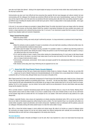 were also much higher than planned - sticking to the original budget and saying no to some last-minute artistic ideas would probably have been
the only way to prevent this.

Communication was also much more difficult and time-consuming than expected. We had many languages and cultures involved, but even
communicating with the colleagues from Brussels was sometimes difficult and there were some misunderstandings. I guess our Finnish way
was a bit too rough for them, and at the same time we sometimes felt weird receiving phone calls when there was nothing important to report -
just different ways of handling the situations which we both had to get used to. I think it is always better to meet people personally - which again
is much more expensive.

In the end, I’m very proud and happy we succeeded in staging Mental Finland. The artistic idea behind it grew even deeper within the rehearsal
period and the crew became one big family. Mental Finland has resulted in long-lasting friendships and many excellent side projects, and
remains a unique experience and a personal learning process. But, I’m not sure if I can recommend a project like this to anyone; the craziness
required many sleepless nights and moments of desperation.

   Things I learned from this project:
        • Make the contract earlier!
        • Have everything in writing, even email, and get it confirmed by everyone. In a busy environment, co-producers tend to forget things.

   Advice
        • Make the contracts as early as possible. It’s easier to concentrate on the work itself when everything is official and written down, the
          tasks and financial/artistic involvement clearly shared.
        • Be realistic about the budget. If the project is too big, reconsider if it’s possible to realise it in a different way. Best thing would be to
          have found all the partners when starting the project. Finding new partners to cover the financial gaps while the project is running is
          very difficult and costs a lot of time and nerves.
        • Try to meet the partners at least a couple of times before starting the rehearsals/performing. It’s much easier to talk things through
          face to face than on the phone or via email. It also makes sense to see the venue and meet the rest of the staff - that way you know
          who is in charge of what and what to expect.
        • Communicate, communicate, communicate! And be aware and prepare yourself for the cultural/personal differences in the ways of
          communicating.
        • Still: whatever comes along, take it easy. Performing arts are supposed to be fun, too!




#   2        : Nicole Petit, KVS | Royal Flemish Theatre, Brussels (Belgium)
           Our dramaturg, Ivo Kuyl, first saw a theatre piece directed by Kristian Smeds at a festival in Brussels. After that, Ivo and other KVS
           people saw his work at Helsinki Festival and at Kunstenfestivaldesarts. So the invitation from us was already there to Kristian to make
a production with us if he had an idea, although Kristian was not very keen on Brussels at first.

When Finland joined the EU, there were unfortunate consequences for Finnish farmers that made Brussels quite a hated city from a Finnish point
of view. That was why Kristian wanted to do something about Europe – ‘the evil EU’. His idea was about Asterix, a village fighting the Romans.
It was received by KVS quite enthusiastically. But we told Kristian we are happy to make remarks about the EU, but we don’t want to be Europe-
bashing. The EU is in fact necessary – you can criticise it but we didn’t want to be one-dimensional. In the end, what Kristian made was about
Europe and the situation of the Finns.

KVS is currently involved in important international projects with the Congo and Palestine. We are a venue for the Festival, ‘Meeting Points’
which presents various works by artists in Arabic. So our focus is outside Europe. In the case of Kristian Smeds, he was not very well known
on the European stage when we worked with him. He is European but he is an outsider. I think that he will want to stay outside as he is quite
idiosyncratic.

In Belgium, especially Flanders, many venues and organisations are already presenting international works. KVS is one but we want to find
how we can relate to international programmes without doing the same as others. The most important thing in our encounters with artists is to
provide artistic recognition, respect and admiration, and to build a strong bond. Hopefully we share our enthusiasm with the audience, press and
our colleagues. Particularly working with artists outside Europe is to make their works visible in Europe.

Also, KVS is a house that actively engages in social, political and cultural issues. We really try to function as a space for dialogues where
the community can engage, because our city has very diverse people from different backgrounds both culturally and economically. All the
international artists we work with have a strong engagement in the society where they live.

The main objectives
Artistically we wanted people in Brussels and Belgium to see the work. Also it was important for a voice to be heard about how Europe was



32 International Co-Production Manual
 