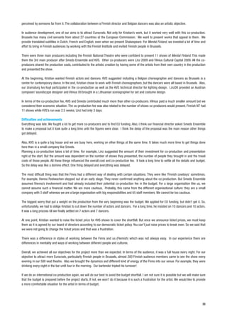 perceived by someone far from it. The collaboration between a Finnish director and Belgian dancers was also an artistic objective.

In audience development, one of our aims is to attract Eurocrats. Not only for Kristian’s work, but it worked very well with this co-production.
Brussels has many civil servants from about 27 countries at the European Commission. We want to present works that appeal to them. We
provide translated subtitles in Dutch, French and English, even when we present Shakespeare. For Mental Finland, we invested a lot of time and
effort to bring in Finnish audiences by working with the Finnish Institute and invited Finnish people in Brussels.

There were three main producers including the Finnish National Theatre who were confident to present 11 shows of Mental Finland. This made
them the 3rd main producer after Smeds Ensemble and KVS. Other co-producers were Linz 2009 and Vilnius Cultural Capital 2009. All the co-
producers shared the production costs, contributed to the artistic creation by having some of the artists from their own country in the production
and presented the show.

At the beginning, Kristian wanted Finnish actors and dancers. KVS suggested including a Belgian choreographer and dancers as Brussels is a
centre for contemporary dance. In the end, Kristian chose to work with Finnish choreographers, but the dancers were all based in Brussels. Also,
our dramaturg Ivo Kuyl participated in the co-production as well as the KVS technical director for lighting design. Linz09 provided an Austrian
composer/ soundscape designer and Vilnius 09 brought in a Lithuanian scenographer for set and costume design.

In terms of the co-production fee, KVS and Smeds contributed much more than other co-producers. Vilnius paid a much smaller amount but we
considered their economic situation. The co-production fee was also related to the number of shows co-producers would present. Finnish NT had
11 shows while KVS’s run was 2.5 weeks, Linz had only 3 days.

Difficulties and achievements
Everything was late. We fought a lot to get more co-producers and to find EU funding. Also, I think our financial director asked Smeds Ensemble
to make a proposal but it took quite a long time until the figures were clear. I think the delay of the proposal was the main reason other things
got delayed.

Also, KVS is a quite a big house and we are busy here, working on other things at the same time. It takes much more time to get things done
here than in a small company like Smeds.
Planning a co-production takes a lot of time. For example, Linz suggested the amount of their investment for co-production and presentation
right at the start. But the amount was dependent on the number of shows they presented, the number of people they brought in and the travel
costs of those people. All these things influenced the overall cost and co-production fee. It took a long time to settle all the details and budget.
So the delay was like a domino effect. One thing delayed and everything was delayed.

The most difficult thing was that the Finns had a different way of dealing with certain situations. They were like ‘Finnish cowboys’ sometimes.
For example, Vienna Festwochen stepped out at an early stage. They never confirmed anything about the co-production. But Smeds Ensemble
assumed Vienna’s involvement and had already included their potential co-production fee in the budget. For a large organisation like us, we
cannot assume such a financial matter. We are more cautious. Probably, this came from the different organisational culture: they are a small
company with 3 staff whereas we are a large organisation with big responsibilities and 65 staff members. We cannot be too cautious.

The biggest worry that put a weight on the production from the very beginning was the budget. We applied for EU funding, but didn’t get it. So,
unfortunately, we had to oblige Kristian to cut down the number of actors and dancers. For a long time, he insisted on 10 dancers and 10 actors.
It was a long process till we finally settled on 7 actors and 7 dancers.

At one point, Kristian wanted to raise the ticket price for KVS shows to cover the shortfall. But once we announce ticket prices, we must keep
them as it is agreed by our board of directors according to our democratic ticket policy. You can’t just raise prices to break even. So we said that
we were not going to change the ticket prices and that was a frustration.

There was a difference in styles of working between the Finns and us (Flemish) which was not always easy. In our experience there are
differences in mentality and ways of working between different people and cultures.

Overall, we achieved all our objectives for the project more than we expected. In terms of the audience, it was a full house every night. For our
objective to attract more Eurocrats, particularly Finnish people in Brussels, almost 200 Finnish audience members came to see the show every
evening in our 500 seat theatre. Also we brought the dynamics and different kind of energy of the Finns into our venue. For example, they were
drinking every night in the bar until four in the morning. Our bartender tripled his turnover!

If we do an international co-production again, we will do our best to avoid the budget shortfall. I am not sure it is possible but we will make sure
that the budget is prepared before the project starts. If not, we won’t do it because it is such a frustration for the artist. We would like to provide
a more comfortable situation for the artist in terms of budget.




                                                                                                                                                    33
 