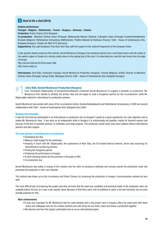 2 Hard to Be a God (2010)
  Outdoor performance
  Portugal – Belgium – Netherlands – France – Hungary – Germany – Estonia
  Production: Proton Cinema 2010 Budapest
  Co-production: Alkantara Festival Lisbon (Portugal); Baltoscandal Rakvere (Estonia); Culturgest Lisbon (Portugal); Kunstenfestivaldesarts
  Brussels (Belgium); Rotterdamse Schouwburg (Netherlands); Théâtre National de Bordeaux (France); Trafó – House of Contemporary Arts,
  Budapest (Hungary); Theater der Welt 2010 (Germany).
  Supported by: Eky Light Budapest, Prop Club, Next Step (with the support of the Cultural Programme of the European Union)

  A site-specific theatre project by film director, Kornél Mundruczó (Hungary) has interlaced stories from a lost Soviet future with the reality at
  the eastern edges of Europe for a stirring reality show on the loading bay of the truck. It is described as a real-life road movie from the edge
  of Europe.
  http://archive.kfda.be/2010/en/node/1086
  http://www.nxtstp.eu

  Interviewees: Dora Büki, Production manager, Kornél Mundruczó Production (Hungary); Thomas Walgrave, Artistic Director at Alkantara
  Festival Lisbon (Portugal); György Szabó, Managing Director, Trafó – House of Contemporary Arts, Budapest (Hungary).




#  1      : Dora Büki, Kornél Mundruczó Production (Hungary)
         First, Christophe Slagmuylder at Kunstenfestivaldesarts contacted Kornél Mundruczó to suggest a possible co-production. Mr.
         Mundruczó then started to develop the artistic idea and we began to seek a Hungarian partner for the co-production, while Mr.
Slagmuylder looked for international co-production partners.

Kornél Mundruczó had worked with some of the co-producers before: Kunstenfestivaldesarts and Rotterdamse Schouwburg in 2009 and several
collaborations with Trafó – House of Contemporary Arts, Budapest since 2004.

Working internationally
It was the first time we participated in an international co-production and we thought it would be a great opportunity. Our main objective was to
realise Mr. Mundruczó’s idea. If you work as an independent artist in Hungary it is unfortunately not possible, mainly for financial reasons and
because of the lack of possible partners, to undertake such large projects. This production would never have been realised without international
partners and their support.

The main phases in developing the co-production
       • Developing the idea
       • Making a draft budget for the production
       • Keeping in touch with Mr. Slagmuylder, the spokesman of Next Step, the EU-funded festival network, which was searching for
         international co-producing partners
       • Finding the Hungarian partner
       • Producing the performance in Hungary
       • A short rehearsal period and the premiere in Brussels at KDA
       • Co-production tour

Kornel Mundruczó was solely in charge of the creation and the other co-producers (festivals and venues) shared the production costs and
presented the production in their own festivals.

The contract was drawn up by the co-producer and Proton Cinema Ltd. producing the production in Hungary. Communications worked out very
well.

The most difficult part of producing the project was that we knew that the exact tour conditions and technical needs of the production were not
available before the tour, as it was a site specific show. Because of that there were a lot of problems to solve in the last moments, but we were
actually prepared for that.

  Main achievements
       • It was very important for Mr. Mundruczó that he could develop such a big project here in Hungary where he could work with those
          actors and colleagues who are his creative partners and with whom he can build a team and devise a production together.
       • We learned a lot from this project, particularly how to run an international project.


                                                                                                                                                      35
 