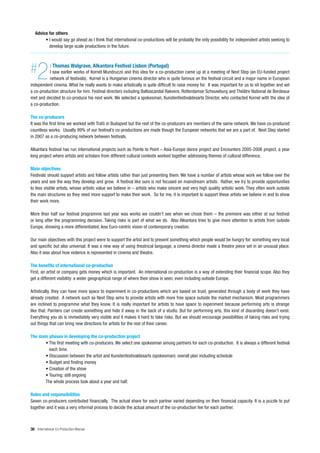 Advice for others
        • I would say go ahead as I think that international co-productions will be probably the only possibility for independent artists seeking to
          develop large scale productions in the future.




#   2        : Thomas Walgrave, Alkantara Festival Lisbon (Portugal)
          I saw earlier works of Kornél Mundruczó and this idea for a co-production came up at a meeting of Next Step (an EU-funded project
          network of festivals). Kornel is a Hungarian cinema director who is quite famous on the festival circuit and a major name in European
independent cinema. What he really wants to make artistically is quite difficult to raise money for. It was important for us to sit together and set
a co-production structure for him. Festival directors including Baltoscandal Rakvere, Rotterdamse Schouwburg and Théâtre National de Bordeaux
met and decided to co-produce his next work. We selected a spokesman, Kunstenfestivaldesarts Director, who contacted Kornel with the idea of
a co-production.

The co-producers
It was the first time we worked with Trafó in Budapest but the rest of the co-producers are members of the same network. We have co-produced
countless works. Usually 99% of our festival’s co-productions are made though the European networks that we are a part of. Next Step started
in 2007 as a co-producing network between festivals.

Alkantara festival has run international projects such as Pointe to Point – Asia-Europe dance project and Encounters 2005-2006 project, a year
long project where artists and scholars from different cultural contexts worked together addressing themes of cultural difference.

Main objectives
Festivals should support artists and follow artists rather than just presenting them. We have a number of artists whose work we follow over the
years and see the way they develop and grow. A festival like ours is not focused on mainstream artists. Rather, we try to provide opportunities
to less visible artists, whose artistic value we believe in – artists who make sincere and very high quality artistic work. They often work outside
the main structures so they need more support to make their work. So for me, it is important to support these artists we believe in and to show
their work more.

More than half our festival programme last year was works we couldn’t see when we chose them – the premiere was either at our festival
or long after the programming decision. Taking risks is part of what we do. Also Alkantara tries to give more attention to artists from outside
Europe, showing a more differentiated, less Euro-centric vision of contemporary creation.

Our main objectives with this project were to support the artist and to present something which people would be hungry for: something very local
and specific but also universal. It was a new way of using theatrical language; a cinema director made a theatre piece set in an unusual place.
Also it was about how violence is represented in cinema and theatre.

The benefits of international co-production
First, an artist or company gets money which is important. An international co-production is a way of extending their financial scope. Also they
get a different visibility: a wider geographical range of where their show is seen, even including outside Europe.

Artistically, they can have more space to experiment in co-productions which are based on trust, generated through a body of work they have
already created. A network such as Next Step aims to provide artists with more free space outside the market mechanism. Most programmers
are inclined to programme what they know. It is really important for artists to have space to experiment because performing arts is strange
like that. Painters can create something and hide it away in the back of a studio. But for performing arts, this kind of discarding doesn’t exist.
Everything you do is immediately very visible and it makes it hard to take risks. But we should encourage possibilities of taking risks and trying
out things that can bring new directions for artists for the rest of their career.

The main phases in developing the co-production project
       • The first meeting with co-producers. We select one spokesman among partners for each co-production. It is always a different festival
         each time.
       • Discussion between the artist and Kunstenfestivaldesarts (spokesman): overall plan including schedule
       • Budget and finding money
       • Creation of the show
       • Touring: still ongoing
       The whole process took about a year and half.

Roles and responsibilities
Seven co-producers contributed financially. The actual share for each partner varied depending on their financial capacity. It is a puzzle to put
together and it was a very informal process to decide the actual amount of the co-production fee for each partner.



36 International Co-Production Manual
 
