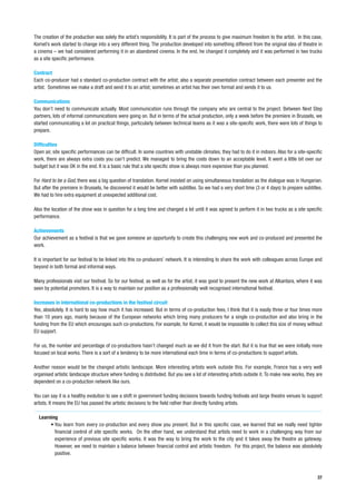 The creation of the production was solely the artist’s responsibility. It is part of the process to give maximum freedom to the artist. In this case,
Kornel’s work started to change into a very different thing. The production developed into something different from the original idea of theatre in
a cinema – we had considered performing it in an abandoned cinema. In the end, he changed it completely and it was performed in two trucks
as a site specific performance.

Contract
Each co-producer had a standard co-production contract with the artist; also a separate presentation contract between each presenter and the
artist. Sometimes we make a draft and send it to an artist; sometimes an artist has their own format and sends it to us.

Communications
You don’t need to communicate actually. Most communication runs through the company who are central to the project. Between Next Step
partners, lots of informal communications were going on. But in terms of the actual production, only a week before the premiere in Brussels, we
started communicating a lot on practical things, particularly between technical teams as it was a site-specific work, there were lots of things to
prepare.

Difficulties
Open air, site specific performances can be difficult. In some countries with unstable climates, they had to do it in indoors. Also for a site-specific
work, there are always extra costs you can’t predict. We managed to bring the costs down to an acceptable level. It went a little bit over our
budget but it was OK in the end. It is a basic rule that a site specific show is always more expensive than you planned.

For Hard to be a God, there was a big question of translation. Kornel insisted on using simultaneous translation as the dialogue was in Hungarian.
But after the premiere in Brussels, he discovered it would be better with subtitles. So we had a very short time (3 or 4 days) to prepare subtitles.
We had to hire extra equipment at unexpected additional cost.

Also the location of the show was in question for a long time and changed a lot until it was agreed to perform it in two trucks as a site specific
performance.

Achievements
Our achievement as a festival is that we gave someone an opportunity to create this challenging new work and co-produced and presented the
work.

It is important for our festival to be linked into this co-producers’ network. It is interesting to share the work with colleagues across Europe and
beyond in both formal and informal ways.

Many professionals visit our festival. So for our festival, as well as for the artist, it was good to present the new work at Alkantara, where it was
seen by potential promoters. It is a way to maintain our position as a professionally well recognised international festival.

Increases in international co-productions in the festival circuit
Yes, absolutely. It is hard to say how much it has increased. But in terms of co-production fees, I think that it is easily three or four times more
than 10 years ago, mainly because of the European networks which bring many producers for a single co-production and also bring in the
funding from the EU which encourages such co-productions. For example, for Kornel, it would be impossible to collect this size of money without
EU support.

For us, the number and percentage of co-productions hasn’t changed much as we did it from the start. But it is true that we were initially more
focused on local works. There is a sort of a tendency to be more international each time in terms of co-productions to support artists.

Another reason would be the changed artistic landscape. More interesting artists work outside this. For example, France has a very well
organised artistic landscape structure where funding is distributed. But you see a lot of interesting artists outside it. To make new works, they are
dependent on a co-production network like ours.

You can say it is a healthy evolution to see a shift in government funding decisions towards funding festivals and large theatre venues to support
artists. It means the EU has passed the artistic decisions to the field rather than directly funding artists.

  Learning
       • You learn from every co-production and every show you present. But in this specific case, we learned that we really need tighter
         financial control of site specific works. On the other hand, we understand that artists need to work in a challenging way from our
         experience of previous site specific works. It was the way to bring the work to the city and it takes away the theatre as gateway.
         However, we need to maintain a balance between financial control and artistic freedom. For this project, the balance was absolutely
         positive.



                                                                                                                                                    37
 