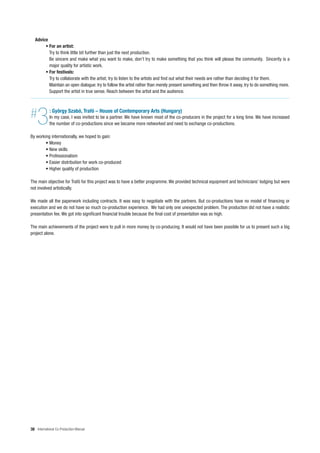 Advice
        • For an artist:
          Try to think little bit further than just the next production.
          Be sincere and make what you want to make, don’t try to make something that you think will please the community. Sincerity is a
          major quality for artistic work.
        • For festivals:
          Try to collaborate with the artist; try to listen to the artists and find out what their needs are rather than deciding it for them.
          Maintain an open dialogue: try to follow the artist rather than merely present something and then throw it away, try to do something more.
          Support the artist in true sense. Reach between the artist and the audience.




#   3       : György Szabó, Trafó – House of Contemporary Arts (Hungary)
            In my case, I was invited to be a partner. We have known most of the co-producers in the project for a long time. We have increased
            the number of co-productions since we became more networked and need to exchange co-productions.

By working internationally, we hoped to gain:
        • Money
        • New skills
        • Professionalism
        • Easier distribution for work co-produced
        • Higher quality of production

The main objective for Trafó for this project was to have a better programme. We provided technical equipment and technicians’ lodging but were
not involved artistically.

We made all the paperwork including contracts. It was easy to negotiate with the partners. But co-productions have no model of financing or
execution and we do not have so much co-production experience. We had only one unexpected problem. The production did not have a realistic
presentation fee. We got into significant financial trouble because the final cost of presentation was so high.

The main achievements of the project were to pull in more money by co-producing. It would not have been possible for us to present such a big
project alone.




38 International Co-Production Manual
 