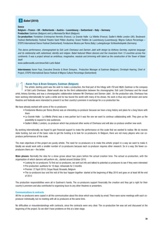 3 Babel (2010)
  Dance
  Belgium – France – UK – Netherlands – Austria – Luxembourg – Switzerland – Italy – Germany
  Production: Eastman (Belgium) and La Monnaie/De Munt (Belgium)
  Co-production: Fondation d’entreprise Hermès (France); La Grande Halle -La Villette (France); Sadler’s Wells London (UK); Boulevard
  Festival (Netherlands); Festival Theatre Saint Pölten (Austria); Grand Théâtre de Luxembourg (Luxembourg); Migros Culture Percentage –
  STEPS International Dance Festival (Switzerland); Fondazione Musica per Roma (Italy); Ludwigsburger Schlossfestspiele (Germany).

  This dance performance, choreographed by Sidi Larbi Cherkaoui and Damien Jalet with design by Anthony Gormley, explores language
  and its relationship with nationhood, identity and religion. Babel featured fifteen dancers and five musicians from 13 countries across five
  continents. It was a project almost as ambitious, imaginative, resolute and brimming with talent as the construction of the Tower of Babel
  itself.
  www.sadlerswells.com/show/Sidi-Larbi-Babel

  Interviewees: Karen Feys, Executive Director & Bram Smeyers, Production Manager at Eastman (Belgium); Christoph Haering, Chief of
  Project, STEPS International Dance Festival of Migros Culture Percentage (Switzerland)




#  1      : Karen Feys & Bram Smeyers, Eastman (Belgium)
           The artistic starting point was the wish to make a production, the final part of the trilogy with FOI and Myth. Eastman is the company
           of Sidi Larbi Cherkaoui. Babel would also be the third collaboration between the choreographer, Sidi Larbi Cherkaoui and the visual
artist, Antony Gormley, and was a choreographic collaboration between Mr Cherkaoui and Damien Jalet . On the production side, Cherkaoui has
been working internationally for quite a while and he has toured the world with many of his shows. His work is thus very well known and some
theatres and festivals were interested to present it as their country’s premiere in exchange for a co-production fee.

We have already worked with some of the co-producers:
       • Fondazione Musica per Roma (Rome) was an interesting co-producer because we have a long history and plans for a long future with
         them
       • La Grande Halle - La Villette (Paris) was a new partner but it was the one we want to continue collaborating with. They give us the
         possibility to expand to new audiences.
       • Sadler’s Wells ( London), co-producer which has produced other works of Cherkaoui and will also co-produce another new work

By working internationally, we hoped to gain financial support to make the performance on this scale that we wanted to realise. We do receive
state funding, but one of the basic rules to get the funding is to look for co-producers. In Belgium, there are not many players who can co-
produce performances of this scale.

The main objectives of this project are purely artistic. The need for co-producers is to make this artistic project in a way we want to make it.
Ideally we would work with a smaller number of co-producers because each co-producer requires other research. So in a way, the fewer co-
producers there are – the better.

Main phases: Normally the idea for a show grows about two years before the actual creation time. The actual co-production, with the
organisation of which dancers will perform etc., started around October 2010.
        • Looking for co-producers: To find out co-producers, we sent out info and talked to potential co-producers to see if they were interested
        • Pre-production: auditions for 10 days; rehearsals for 3 months
        • Premier: 27 April 2010, Cirque Royal, Brussels, Belgium
        • The co-producers tour and the rest of the tour happen together: started at the beginning of May 2010 and goes on at least till the end
          of 2012

The production responsibilities were all in Eastman’s hands. The co-producers support financially the creation and they get a right for their
country’s premiere and also contributed to organising tours to any other theatres or presenters.

Communications & contracts
All the co-producers were copied in all the communication about the show which was mostly by email. There were some meetings with each co-
producer individually, but no meeting with all co-producers at the same time.

No difficulties or misunderstandings with contracts, since the contracts were very clear. The co-production fee was set and discussed at the
beginning of the project. So we didn’t have problems on this at a later stage.



                                                                                                                                                 39
 