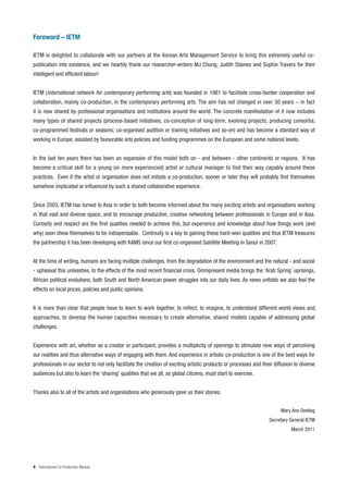 Foreword – IETM

IETM is delighted to collaborate with our partners at the Korean Arts Management Service to bring this extremely useful co-
publication into existence, and we heartily thank our researcher-writers MJ Chung, Judith Staines and Sophie Travers for their
intelligent and efficient labour!


IETM (international network for contemporary performing arts) was founded in 1981 to facilitate cross-border cooperation and
collaboration, mainly co-production, in the contemporary performing arts. The aim has not changed in over 30 years – in fact
it is now shared by professional organisations and institutions around the world. The concrete manifestation of it now includes
many types of shared projects (process-based initiatives; co-conception of long-term, evolving projects; producing consortia;
co-programmed festivals or seasons; co-organised audition or training initiatives and so-on) and has become a standard way of
working in Europe, assisted by favourable arts policies and funding programmes on the European and some national levels.


In the last ten years there has been an expansion of this model both on - and between - other continents or regions. It has
become a critical skill for a young (or more experienced) artist or cultural manager to find their way capably around these
practices. Even if the artist or organisation does not initiate a co-production, sooner or later they will probably find themselves
somehow implicated or influenced by such a shared collaborative experience.


Since 2003, IETM has turned to Asia in order to both become informed about the many exciting artists and organisations working
in that vast and diverse space, and to encourage productive, creative networking between professionals in Europe and in Asia.
Curiosity and respect are the first qualities needed to achieve this, but experience and knowledge about how things work (and
why) soon show themselves to be indispensable. Continuity is a key to gaining these hard-won qualities and thus IETM treasures
the partnership it has been developing with KAMS since our first co-organised Satellite Meeting in Seoul in 2007.


At the time of writing, humans are facing multiple challenges, from the degradation of the environment and the natural - and social
- upheaval this unleashes, to the effects of the most recent financial crisis. Omnipresent media brings the ‘Arab Spring’ uprisings,
African political evolutions, both South and North American power struggles into our daily lives. As news unfolds we also feel the
effects on local prices, policies and public opinions.


It is more than clear that people have to learn to work together, to reflect, to imagine, to understand different world views and
approaches, to develop the human capacities necessary to create alternative, shared models capable of addressing global
challenges.


Experience with art, whether as a creator or participant, provides a multiplicity of openings to stimulate new ways of perceiving
our realities and thus alternative ways of engaging with them. And experience in artistic co-production is one of the best ways for
professionals in our sector to not only facilitate the creation of exciting artistic products or processes and their diffusion to diverse
audiences but also to learn the ‘sharing’ qualities that we all, as global citizens, must start to exercise.


Thanks also to all of the artists and organisations who generously gave us their stories.


                                                                                                                        Mary Ann Devlieg
                                                                                                                  Secretary General IETM
                                                                                                                             March 2011




4 International Co-Production Manual
 