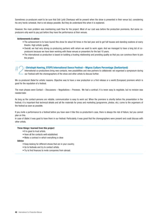 Sometimes co-producers want to be sure that Sidi Larbi Cherkaoui will be present when the show is presented in their venue but, considering
his very hectic schedule, that is not always possible. But they do understand this when it is explained.

However, the main problem was maintaining cash flow for the project. Most of our cost was before the production premieres. But some co-
producers only want to pay just before they have the performance at their venues.

   Achievements & advice
        • The achievement is to have toured this show for about 60 times in the last year and to get full houses and standing ovations at every
          theatre. High artistic quality.
        • Overall, we had very strong co-producing partners with whom we want to work again. And we managed to have a long list of co-
          producers because we have been working with these venues or presenters for the last 10 years.
        • The international co-production is based on building a trusting relationship and providing quality so that you can convince them to join
          the project.




#   2        : Christoph Haering, STEPS International Dance Festival – Migros Culture Percentage (Switzerland)
             International co-productions bring new contacts, new possibilities and new partners to collaborate: we organised a symposium during
             our Festival with the choreographers of the show and other artists to discuss further.

We co-produced Babel for artistic reasons. Objective was to have a new production or a first release or a world (European) premiere which is
good for the reputation of a festival.

The main phases were Contact – Discussions – Negotiations – Previews. We had a contract. It is never easy to negotiate, but no revision was
needed later.

As long as the contact-persons are reliable, communication is easy to work out. When the premiere is shortly before the presentation in the
festival, it is important that technical details and all the materials for press and marketing (programme, photos, etc.) come to the organisers of
the festival as soon as possible.

If you invite a performance to a festival before you have seen it like this co-production’s case, there is always the risk of failure, but you cannot
plan on this.
In case of Babel, it was good to have them in our festival. Particularly, it was great that the choreographers were present and could discuss with
other artists.

   Three things I learned from this project
        • It is good to trust artists.
        • Have all the contacts well established.
        • Make a contract in which everything is clear.
   Advice
        • Keep looking for different shows that are in your country.
        • Go to festivals and try to contact artists.
        • Try to find finances to invite companies from abroad.




40 International Co-Production Manual
 