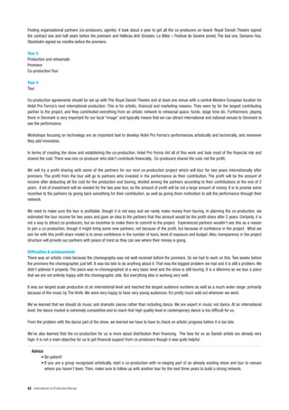 Finding organisational partners (co-producers, agents): it took about a year to get all the co-producers on board: Royal Danish Theatre signed
the contract one and half years before the premiere and Hellerau Arts Dresden, La Bâtie – Festival de Genève joined. The last one, Dansens Hus,
Stockholm signed six months before the premiere.

Year 3
Production and rehearsals
Premiere
Co-production Tour

Year 4
Tour

Co-production agreements should be set up with The Royal Danish Theatre and at least one venue with a central Western European location for
Hotel Pro Forma’s next international production. This is for artistic, financial and marketing reasons. They were by far the largest contributing
partner to the project, and they contributed everything from an artistic network to rehearsal space, funds, stage time etc. Furthermore, playing
there in Denmark is very important for our local “image” and typically means that we can attract international and national venues to Denmark to
see the performance.

Workshops focusing on technology are an important tool to develop Hotel Pro Forma’s performances artistically and technically, and moreover
they add innovation.

In terms of creating the show and establishing the co-production, Hotel Pro Forma did all of this work and took most of the financial risk and
shared the cost. There was one co-producer who didn’t contribute financially. Co-producers shared the cost, not the profit.

We will try a profit sharing with some of the partners for our next co-production project which will tour for two years internationally after
premiere. The profit from the tour will go to partners who invested in the performance as their contribution. The profit will be the amount of
income after deducting all the cost for the production and touring, divided among the partners according to their contributions at the end of 2
years. A lot of investment will be needed for the two year tour, so the amount of profit will be not a large amount of money. It is to provide some
incentive to the partners by giving back something for their contribution, as well as giving them motivation to sell the performance through their
network.

We need to make sure the tour is profitable, though it is not easy and we rarely make money from touring. In planning the co-production, we
estimated the tour income for two years and gave an idea to the partners that this amount would be the profit share after 2 years. Certainly, it is
not a way to attract co-producers, but an incentive to make them to commit to the project. Experienced partners wouldn’t see this as a reason
to join a co-production, though it might bring some new partners, not because of the profit, but because of confidence in the project. What we
aim for with this profit share model is to show confidence in the number of tours, level of exposure and budget. Also, transparency in the project
structure will provide our partners with peace of mind as they can see where their money is going.

Difficulties & achievements
There was an artistic crisis because the choreography was not well received before the premiere. So we had to work on this. Two weeks before
the premiere the choreographer just left. It was too late to do anything about it. That was the biggest problem we had and it is still a problem. We
didn’t address it properly. The piece was re-choreographed at a very basic level and the show is still touring. It is a dilemma as we tour a piece
that we are not entirely happy with the choreographic side. But everything else is working very well.

It was our largest scale production at an international level and reached the largest audience numbers as well as a much wider range: primarily
because of the music by The Knife. We were very happy to have very young audiences. It’s pretty much sold out wherever we went.

We’ve learned that we should do music and dramatic pieces rather than including dance. We are expert in music not dance. At an international
level, the dance market is extremely competitive and to reach that high quality level in contemporary dance is too difficult for us.

From the problem with the dance part of the show, we learned we have to have to check on artistic progress before it is too late.

We’ve also learned that the co-production for us is more about distribution than financing. The fees for us as Danish artists are already very
high: it is not a main objective for us to get financial support from co-producers though it was quite helpful.

   Advice
        • Be patient!
        • If you are a group recognised artistically, start a co-production with re-staging part of an already existing show and tour to venues
          where you haven’t been. Then, make sure to follow up with another tour for the next three years to build a strong network.



42 International Co-Production Manual
 
