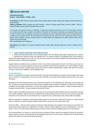 5 Hallerstein (2008-2009)
   Intermedia performance
   Slovenia – Czech Republic – Portugal – China

   Co-production: KID KIBLA (Slovenia); Slovene National Theatre, Maribor (Slovenia); CIANT, Prague (Czech Republic); Instituto Politecnico de
   Tomar (Portugal).
   Project co-organisers: Beijing Language and Culture University - Institute of Sinology studies (China); University of Minho - Confucius
   Institute (Portugal); Slovenian cultural association Korotan (Austria)

   The production was inspired by the story of Hallerstein, a Slovenia-born scientist who travelled to China in the 18th century. Conceived
   by a Chinese visual artist living in Ljubljana, the hometown of Hallerstein, the international co-production was developed through a series
   of research processes such as workshops, conferences and publications with various international partners from the countries where the
   scientist was born, travelled and died. The final performance incorporated visual art, dance and music embodying the universal contrast
   between diverse languages, cultural and historical barriers, the relation between the traditional and the modern, between science and art,
   between the East and the West.
   http://www.hallerstein.net/?p=39&lang=en

   Interviewees: Dejan Pestotnik, Vice-President & Aleksandra Kosti , President, KIBLA (Slovenia); Wang Huiqin, artist for Hallerstein (China/
   Slovenia)




#   1       : Dejan Pestotnik & Aleksandra Kosti , KIBLA (Slovenia)
          Chinese artist Huiqin Wang started a new international project in 2007 with Maribor gallery Kibela, collaborating with a Japanese
          traditional dancer, Slovenian director and multimedia artist. The interactive exhibition Live Calligraphy united various elements of
expressions by different people into one art work. The wish that harmony should rule the world was fulfilled by the artists themselves with their
art work and was also a starting point for Hallerstein.

Avguštin Ferdinand von Hallerstein was a scientist and a man of an extremely strong personality who lived in the Chinese imperial court as a
court astronomer for 35 years and studied the universe and even attempted to count the Chinese population. He is a great inspiration to Huiquin
Wang (a Chinese artist based in Ljubljana). Wang’s concept was to search for different materials (letters, sketches, suits, coat of arms, pictures)
and create a visual image of Hallerstein, a kind of calligraphy image.

Co-production partners
KIBLA is an organisation that has always worked internationally. The European project Hallerstein was created to connect European with Chinese
culture. Through the conceptualisation of the two-year project Hallerstein, we combined cultural heritage, performing arts and new media
technologies.

We applied for EU Culture Programme funding, under a special 2007 programme for EU collaborations with China (target country changes each
year). As partners, we needed universities and scientific circles to contribute studies and research on Hallerstein. Our adviser from the University
of Ljubljana and Huiqin Wang recommended as a Chinese partner Beijing Language and Culture University – Institute of Sinology Studies, the
Portuguese University of Minho - Confucius Institute and Viennese SKC Korotan.

CIANT in Prague has been KIBLA’S project partner for many years, as has the Portuguese Instituto Politecnico de Tomar. These partners made one
other important contribution: Avguštin Ferdinand von Hallerstein either travelled through the country or lived there for his research purposes. With
the partners we have worked with, we know exactly what we can expect from them, considering know-how, interests, skills and knowledge.

CIANT was responsible for developing a Chinese shadow theatre puppet into virtual 3D space, interactive with a dancer on a special sensorial
podium. In Hallerstein, we wanted to integrate traditional media with new media and use it for narrative artistic media.

University of Minho - Confucius Institute, Korotan and Slovenian Cultural Association were integrated into the project as new partners from
Europe without previous experiences in collaboration in EU projects. Confucius Institute collaboration was the most distinguished in music and
Korotan, in fine arts. The Chinese partner, Beijing Language and Culture University, Institute for Sinological Studies was for the symposium.

As an overall evaluation of our partners, we would say that was very balanced, efficient, inspiring and challenging. Somehow we all wanted to
continue, because a long term solid partnership has been developed through years. Two years is quite a short period and we all felt somehow
stopped in the middle of an action when the project was finished.




44 International Co-Production Manual
 