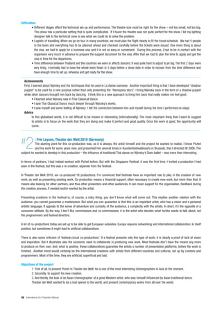 Difficulties
         • Different stages affect the technical set-up and performance. The theatre size must be right for the show – not too small, not too big.
           This show has a particular setting that is quite complicated. If I found the theatre was not quite perfect for the show, I let my lighting
           designer talk to the technical crew to see what we could do to solve the problem.
         • Logistic of travelling. When we go on tour in many countries, we must plan the flight clearly to fit the travel schedule. We had 5 people
           in the team and everything had to be planned ahead and checked carefully before the tickets were issued. One more thing is about
           the visa, we had to apply for a business visa and it is not so easy or convenient. During this process, I had to be in contact with the
           organisers very much in advance to prepare the support document for the visa. After that we had to plan the time to apply and get the
           visa in time for the departures.
         • Time difference between Thailand and the countries we were in affects dancers. It was quite hard to adjust to jet lag. The first 2 days were
           very tiring. I normally had to have the whole team flown in 3 days before a show date in order to recover from the time difference and
           have enough time to set up, rehearse and get ready for the show.

   Achievements
   First, I learned about Nijinsky and the techniques that he used in La danse siamoise. Another important thing is that I have developed “shadow
   puppet” to be used for a new purpose rather than only presenting the “Ramayana story”. I bring Nijinsky back in the form of a shadow puppet
   while other dancers brought him back by dancing. I think this is a new approach to bring him back that really makes me feel good.
           • I learned what Nijinsky saw in Thai Classical Dance.
           • I saw Thai Classical Dance much deeper through Nijinsky’s works.
           • I saw myself and some feeling of Nijinsky; I felt the connection between him and myself during the time I performed on stage.
   Advice
           In this globalised world, it is not difficult to be known or interesting [internationally]. The most important thing that I want to suggest
           to artists is to focus on the work that they are doing and make it perfect and good quality. Once the work is good, the opportunity will
           come.




#   2        : Frie Leysen, Theater der Welt 2010 (Germany)
           The starting point for this co-production was, as it is always, the artist himself and the project he wanted to realise. I know Pichet
           and his work for some years now, and presented him several times in Kunstenfestivaldesarts in Brussels, that I directed till 2006. The
subject he wanted to develop in this production – the influence of traditional Thai dance on Nijinsky’s Siam ballet – was more than interesting.

In terms of partners, I had indeed worked with Pichet before. But with the Singapore Festival, it was the first time. I invited a production I had
seen in the festival, but this was a re-creation, separate from the festival.

In Theater der Welt 2010, we co-produced 16 productions. I’m convinced that festivals have an important role to play in the creation of new
work, as well as presenting existing work. Co-production means a financial support, often necessary to create new work, but more than that. It
means also looking for other partners, and thus other presenters and other audiences. It can mean support for the organisation, feedback during
the creation process, if needed and/or wanted by the artist.

Presenting creations in the festival is, of course, a risky thing: you don’t know what will come out. This implies another relation with the
audience: you cannot guarantee a masterpiece. But what you can guarantee is that this is an important artist, who has a vision and a personal
artistic language. It appeals to the sense of adventure and curiosity of the audience, a complicity with the artists. In short, it’s the opposite of a
consumer-attitude. By the way, I don’t like commissions and co-commissions: it is the artist who decides what he/she wants to talk about, not
the programmers and festival directors.

A lot of co-productions today are set up to be able to get European subsidies. Europe requires networking and international collaboration. In itself
positive, but sometimes it might lead to artificial collaborations.

There is also some criticism of ‘festival-circuit co-productions’. If a festival presents only this type of work, it is clearly a proof of lack of vision
and inspiration. But it illustrates also the economic need to collaborate in producing new work. Most festivals don’t have the means any more
to produce on their own. And, what is positive, these collaborations guarantee the artists a number of presentation platforms, before the work is
finished. Another trend would certainly be the international creations with artists from different countries and cultures, set up by curators and
programmers. Most of the time, they are artificial, superficial and bad.

Objectives of the project
        1. First of all, to present Pichet in Theater der Welt: he is one of the most interesting choreographers in Asia at the moment.
        2. Secondly: to support his new creation.
        3. And thirdly, the look of an Asian choreographer at a great Western artist, who was himself influenced by Asian traditional dance.
        Theater der Welt wanted to be a real opener to the world, and present contemporary works from all over the world.



48 International Co-Production Manual
 
