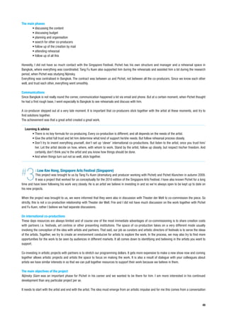The main phases
       • discussing the content
       • discussing budget
       • planning and organisation
       • search for other co-producers
       • follow up of the creation by mail
       • attending rehearsal
       • follow up of all this

Honestly, I did not have so much contact with the Singapore Festival. Pichet has his own structure and manager and a rehearsal space in
Bangkok, where everything was coordinated. Tang Fu Kuen also supported him during the rehearsals and assisted him a lot during the research
period, when Pichet was studying Nijinsky.
Everything was centralised in Bangkok. The contract was between us and Pichet, not between all the co-producers. Since we know each other
well, and trust each other, everything went smoothly.

Communications
Since Bangkok is not really round the corner, communication happened a lot via email and phone. But at a certain moment, when Pichet thought
he had a first rough base, I went especially to Bangkok to see rehearsals and discuss with him.

A co-producer stepped out at a very late moment. It is important that co-producers stick together with the artist at these moments, and try to
find solutions together.
The achievement was that a great artist created a great work.

  Learning & advice
       • There is no key formula for co-producing. Every co-production is different, and all depends on the needs of the artist.
       • Give the artist full trust and let him determine what kind of support he/she needs. But follow rehearsal process closely.
       • Don’t try to invent everything yourself, don’t set up ‘clever’ international co-productions. But listen to the artist, once you trust him/
         her. Let the artist decide on how, where, with whom to work. Stand by the artist, follow up closely, but respect his/her freedom. And
         certainly, don’t think you’re the artist and you know how things should be done.
       • And when things turn out not so well, stick together.




#  3       : Low Kee Hong, Singapore Arts Festival (Singapore)
          This project was brought to us by Tang Fu Kuen (dramaturg and producer working with Pichet) and Pichet Klunchen in autumn 2009.
          It was a project that worked for us conceptually for the 2010 edition of the Singapore Arts Festival. I have also known Pichet for a long
time and have been following his work very closely. He is an artist we believe in investing in and so we’re always open to be kept up to date on
his new projects.

When the project was brought to us, we were informed that they were also in discussion with Theater der Welt to co-commission the piece. So
strictly, this is not a co-production relationship with Theater der Welt. Frie and I did not have much discussion on the work together with Pichet
and Fu Kuen, rather I believe we had separate discussions.

On international co-productions
These days resources are always limited and of course one of the most immediate advantages of co-commissioning is to share creation costs
with partners i.e. festivals, art centres or other presenting institutions. The space of co-production takes on a very different mode usually
involving the conception of the idea with artists and partners. That said, our job as curators and artistic directors of festivals is to serve the ideas
of the artists. Together, we try to create an environment conducive for artists to explore the work. In the process, we may also try to find more
opportunities for the work to be seen by audiences in different markets. It all comes down to identifying and believing in the artists you want to
support.

Co-investing in artistic projects with partners is to stretch our programming dollars. It gets more expensive to make a new show now and coming
together allows artistic projects and artists the space to focus on making the work. It is also a result of dialogue with your colleagues about
artists we have similar interests in so that we can pull together resources to support their work because we believe in them.

The main objectives of the project
Nijinsky Siam was an important phase for Pichet in his career and we wanted to be there for him. I am more interested in his continued
development than any particular project per se.

It needs to start with the artist and end with the artist. The idea must emerge from an artistic impulse and for me this comes from a conversation



                                                                                                                                                     49
 