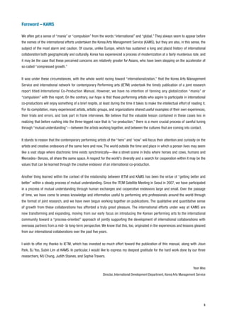 Foreword – KAMS

We often get a sense of “mania” or “compulsion” from the words “international” and “global.” They always seem to appear before
the names of the international efforts undertaken the Korea Arts Management Service (KAMS), but they are also, in this sense, the
subject of the most alarm and caution. Of course, unlike Europe, which has sustained a long and placid history of international
collaboration both geographically and culturally, Korea has experienced a process of modernization at a fairly murderous rate, and
it may be the case that these perceived concerns are relatively greater for Asians, who have been stepping on the accelerator of
so-called “compressed growth.”


It was under these circumstances, with the whole world racing toward “internationalization,” that the Korea Arts Management
Service and international network for contemporary Performing arts (IETM) undertook the timely publication of a joint research
report titled International Co-Production Manual. However, we have no intention of fanning any globalization “mania” or
“compulsion” with this report. On the contrary, our hope is that those performing artists who aspire to participate in international
co-productions will enjoy something of a brief respite, at least during the time it takes to make the intellectual effort of reading it.
For its compilation, many experienced artists, artistic groups, and organizations shared useful examples of their own experiences,
their trials and errors, and took part in frank interviews. We believe that the valuable lesson contained in these cases lies in
realizing that before rushing into the three-legged race that is “co-production,” there is a more crucial process of careful tuning
through “mutual understanding”---between the artists working together, and between the cultures that are coming into contact.


It stands to reason that the contemporary performing artists of the “here” and “now” will focus their attention and curiosity on the
artists and creative endeavors of the same here and now. The world outside the time and place in which a person lives may seem
like a vast stage where diachronic time exists synchronically---like a street scene in India where horses and cows, humans and
Mercedes- Benzes, all share the same space. A respect for the world's diversity and a search for cooperation within it may be the
values that can be learned through the creative endeavor of an international co-production.


Another thing learned within the context of the relationship between IETM and KAMS has been the virtue of “getting better and
better” within a steady process of mutual understanding. Since the ITEM Satellite Meeting in Seoul in 2007, we have participated
in a process of mutual understanding through human exchanges and cooperative endeavors large and small. Over the passage
of time, we have come to amass knowledge and information useful to performing arts professionals around the world through
the format of joint research, and we have even begun working together on publications. The qualitative and quantitative sense
of growth from these collaborations has afforded a truly great pleasure. The international efforts under way at KAMS are
now transforming and expanding, moving from our early focus on introducing the Korean performing arts to the international
community toward a “process-oriented” approach of jointly supporting the development of international collaborations with
overseas partners from a mid- to long-term perspective. We know that this, too, originated in the experiences and lessons gleaned
from our international collaborations over the past five years.


I wish to offer my thanks to IETM, which has invested so much effort toward the publication of this manual, along with Jisun
Park, BJ Yoo, Subin Lim at KAMS. In particular, I would like to express my deepest gratitude for the hard work done by our three
researchers, MJ Chung, Judith Staines, and Sophie Travers.


                                                                                                                               Yeon Woo
                                                            Director, International Development Department, Korea Arts Management Service




                                                                                                                                       5
 