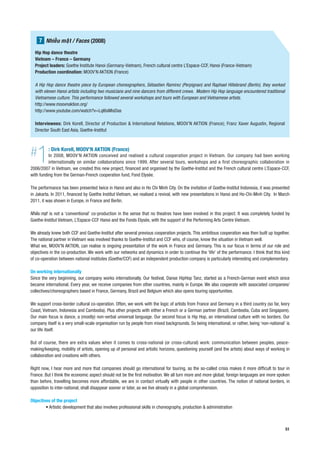 7 Nhi u m t / Faces (2008)
  Hip Hop dance theatre
  Vietnam – France – Germany
  Project leaders: Goethe Institute Hanoi (Germany-Vietnam), French cultural centre L’Espace-CCF, Hanoi (France-Vietnam)
  Production coordination: MOOV’N AKTION (France)

  A Hip Hop dance theatre piece by European choreographers, Sébastien Ramirez (Perpignan) and Raphael Hillebrand (Berlin), they worked
  with eleven Hanoi artists including two musicians and nine dancers from different crews. Modern Hip Hop language encountered traditional
  Vietnamese culture. This performance followed several workshops and tours with European and Vietnamese artists.
  http://www.moovnaktion.org/
  http://www.youtube.com/watch?v=LqI6sMisDas

  Interviewees: Dirk Korell, Director of Production & International Relations, MOOV’N AKTION (France); Franz Xaver Augustin, Regional
  Director South East Asia, Goethe-Institut




#  1      : Dirk Korell, MOOV’N AKTION (France)
          In 2008, MOOV’N AKTION conceived and realised a cultural cooperation project in Vietnam. Our company had been working
          internationally on similar collaborations since 1999. After several tours, workshops and a first choreographic collaboration in
2006/2007 in Vietnam, we created this new project, financed and organised by the Goethe-Institut and the French cultural centre L’Espace-CCF,
with funding from the German-French cooperation fund, Fond Elysée.

The performance has been presented twice in Hanoi and also in Ho Chi Minh City. On the invitation of Goethe-Institut Indonesia, it was presented
in Jakarta. In 2011, financed by Goethe Institut Vietnam, we realised a revival, with new presentations in Hanoi and Ho-Chi-Minh City. In March
2011, it was shown in Europe, in France and Berlin.

          is not a ‘conventional’ co-production in the sense that no theatres have been involved in this project. It was completely funded by
Goethe-Institut Vietnam, L’Espace-CCF Hanoi and the Fonds Elysée, with the support of the Performing Arts Centre Vietnam.

We already knew both CCF and Goethe-Institut after several previous cooperation projects. This ambitious cooperation was then built up together.
The national partner in Vietnam was involved thanks to Goethe-Institut and CCF who, of course, know the situation in Vietnam well.
What we, MOOV’N AKTION, can realise is ongoing presentation of the work in France and Germany. This is our focus in terms of our role and
objectives in the co-production. We work with our networks and dynamics in order to continue the ‘life’ of the performance. I think that this kind
of co-operation between national institutes (Goethe/CCF) and an independent production company is particularly interesting and complementary.

On working internationally
Since the very beginning, our company works internationally. Our festival, Danse HipHop Tanz, started as a French-German event which since
became international. Every year, we receive companies from other countries, mainly in Europe. We also cooperate with associated companies/
collectives/choreographers based in France, Germany, Brazil and Belgium which also opens touring opportunities.

We support cross-border cultural co-operation. Often, we work with the logic of artists from France and Germany in a third country (so far, Ivory
Coast, Vietnam, Indonesia and Cambodia). Plus other projects with either a French or a German partner (Brazil, Cambodia, Cuba and Singapore).
Our main focus is dance, a (mostly) non-verbal universal language. Our second focus is Hip Hop, an international culture with no borders. Our
company itself is a very small-scale organisation run by people from mixed backgrounds. So being international, or rather, being ‘non-national’ is
our life itself.

But of course, there are extra values when it comes to cross-national (or cross-cultural) work: communication between peoples, peace-
making/keeping, mobility of artists, opening up of personal and artistic horizons, questioning yourself (and the artists) about ways of working in
collaboration and creations with others.

Right now, I hear more and more that companies should go international for touring, as the so-called crisis makes it more difficult to tour in
France. But I think the economic aspect should not be the first motivation. We all turn more and more global; foreign languages are more spoken
than before, travelling becomes more affordable, we are in contact virtually with people in other countries. The notion of national borders, in
opposition to inter-national, shall disappear sooner or later, as we live already in a global comprehension.

Objectives of the project
        • Artistic development that also involves professional skills in choreography, production & administration



                                                                                                                                               51
 