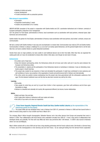 • Mobility of artists and works
          • Human development
          • To build connections with co-production partners

Main phases & responsibilities
       • Conception
       • Preparation travel/casting (1 week)
       • Creation and presentation (4 to 5 weeks)

MOOV’N AKTION: conception of the project in cooperation with Goethe-Institut and CCF; coordination beforehand and in Vietnam; contracts of
European participants; production & tour management.
CCF: the partner for Fond Elysée; administration & finance; local coordination such as coordination with local partners; rehearsal space, light
technician and communication.

Goethe-Institut: the partner for Fond Elysée; administration & finances; local coordination with local partners, local artists’ contracts, venues and
communication.

We had a contract with Goethe-Institute. It was easy and uncomplicated: no revision later. Communication was made by CCF and Goethe-Institut.
Communication in Vietnam is always a challenge for us, as we don’t (or barely) speak Vietnamese, and the general English level is not the best.
Also here, we found a solution thanks to a great interpreter/coordinator.

Overall, there were no major problems, but were unable to cast traditional dancers due to their time-table. Other than that, we organised the
casting quite well, so it was not complicated to choose other artists in their place, even though we were back in Europe.

Achievements
       • An artistic work of high level.
       • Deep link between participating artists: the Vietnamese artists did not know each other well and it was the same between the
         European and Vietnamese artists.
       • The presentation in Jakarta and the participation of two Vietnamese dancers at workshops in Indonesia: it was an interesting cross-
         border project in South-East Asia.
       • This project also created its own dynamics in Hanoi and stimulated the participants. It might have contributed to more autonomy and
         self-confidence of some, now proactive in the organisation of events and performances both in Vietnam and internationally.
       • The critics wrote very positive reviews emphasising how this project was trans-generational with the enthusiastic audiences of all
         ages. The link between traditional music and Hip Hop has also been received very well by the critics.

   Learning
        • Be humble.
        • Take people for what they are and try to push them further in their expression, give them self-confidence and let them open
          themselves on stage.
        • Vietnam is a beautiful and culturally rich country. We experienced different, but sincere, human relationships.

   Advice
        • Watch and listen. Give and take.
        • Don’t judge other cultures or behaviours with your scales and values.
        • And call us if you want us to share our experience.




#   2        : Franz Xaver Augustin, Regional Director South East Asia, Goethe-Institut Jakarta (as the representative of the
             Vietnamese partner for the project)
           The project            was developed when I was in Vietnam from 2001-07, premiered in Vietnam in 2008 and then toured further in
2009. A revival is being made for a tour to Berlin and Paris in March 2011.

The company, Moov’n Aktion brought choreographer, Sébastien Ramirez and a few other dancers from Europe and presented their work in
Vietnam in 2004. Then collaborations with local dancers were undertaken annually from 2005-07. It was a long series of collaborations that
developed slowly and gradually. The final work was           which was premiered after I left Vietnam. In 2009 it also toured to Indonesia
where I am now and Malaysia.

Moov’n Aktion worked with us since 2004 and we have a long-standing partnership with the French cultural centre. Dirk Korell is a German living
in France; one of the choreographers is from Germany and one from France. So we could get funding from the German-French cooperation



52 International Co-Production Manual
 