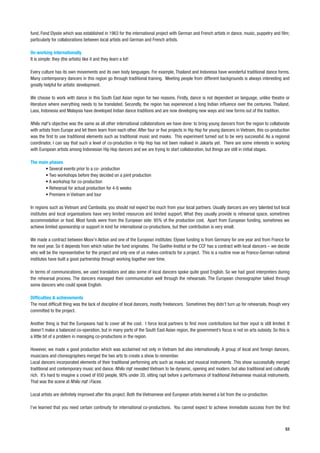 fund, Fond Elysée which was established in 1963 for the international project with German and French artists in dance, music, puppetry and film;
particularly for collaborations between local artists and German and French artists.

On working internationally
It is simple: they (the artists) like it and they learn a lot!

Every culture has its own movements and its own body languages. For example, Thailand and Indonesia have wonderful traditional dance forms.
Many contemporary dancers in this region go through traditional training. Meeting people from different backgrounds is always interesting and
greatly helpful for artistic development.

We choose to work with dance in this South East Asian region for two reasons. Firstly, dance is not dependent on language, unlike theatre or
literature where everything needs to be translated. Secondly, the region has experienced a long Indian influence over the centuries. Thailand,
Laos, Indonesia and Malaysia have developed Indian dance traditions and are now developing new ways and new forms out of the tradition.

           ’s objective was the same as all other international collaborations we have done: to bring young dancers from the region to collaborate
with artists from Europe and let them learn from each other. After four or five projects in Hip Hop for young dancers in Vietnam, this co-production
was the first to use traditional elements such as traditional music and masks. This experiment turned out to be very successful. As a regional
coordinator, I can say that such a level of co-production in Hip Hop has not been realised in Jakarta yet. There are some interests in working
with European artists among Indonesian Hip Hop dancers and we are trying to start collaboration, but things are still in initial stages.

The main phases
       • Several events prior to a co- production
       • Two workshops before they decided on a joint production
       • A workshop for co-production
       • Rehearsal for actual production for 4-6 weeks
       • Premiere in Vietnam and tour

In regions such as Vietnam and Cambodia, you should not expect too much from your local partners. Usually dancers are very talented but local
institutes and local organisations have very limited resources and limited support. What they usually provide is rehearsal space, sometimes
accommodation or food. Most funds were from the European side: 95% of the production cost. Apart from European funding, sometimes we
achieve limited sponsorship or support in kind for international co-productions, but their contribution is very small.

We made a contract between Moov’n Aktion and one of the European institutes: Elysee funding is from Germany for one year and from France for
the next year. So it depends from which nation the fund originates. The Goethe-Institut or the CCF has a contract with local dancers – we decide
who will be the representative for the project and only one of us makes contracts for a project. This is a routine now as Franco-German national
institutes have built a good partnership through working together over time.

In terms of communications, we used translators and also some of local dancers spoke quite good English. So we had good interpreters during
the rehearsal process. The dancers managed their communication well through the rehearsals. The European choreographer talked through
some dancers who could speak English.

Difficulties & achievements
The most difficult thing was the lack of discipline of local dancers, mostly freelancers. Sometimes they didn’t turn up for rehearsals, though very
committed to the project.

Another thing is that the Europeans had to cover all the cost. I force local partners to find more contributions but their input is still limited. It
doesn’t make a balanced co-operation, but in many parts of the South East Asian region, the government’s focus is not on arts subsidy. So this is
a little bit of a problem in managing co-productions in the region.

However, we made a good production which was acclaimed not only in Vietnam but also internationally. A group of local and foreign dancers,
musicians and choreographers merged the two arts to create a show to remember.
Local dancers incorporated elements of their traditional performing arts such as masks and musical instruments .This show successfully merged
traditional and contemporary music and dance.              revealed Vietnam to be dynamic, opening and modern, but also traditional and culturally
rich. It’s hard to imagine a crowd of 650 people, 90% under 20, sitting rapt before a performance of traditional Vietnamese musical instruments.
That was the scene at            /Faces.

Local artists are definitely improved after this project. Both the Vietnamese and European artists learned a lot from the co-production.

I’ve learned that you need certain continuity for international co-productions. You cannot expect to achieve immediate success from the first



                                                                                                                                                  53
 