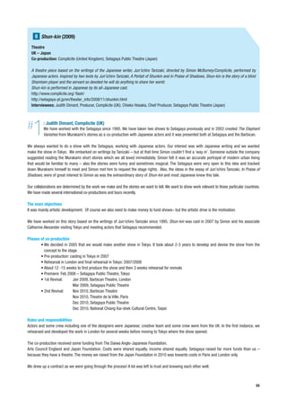 8 Shun-kin (2009)
  Theatre
  UK – Japan
  Co-production: Complicite (United Kingdom); Setagaya Public Theatre (Japan)

  A theatre piece based on the writings of the Japanese writer, Jun’ichiro Tanizaki, directed by Simon McBurney/Complicite, performed by
  Japanese actors. Inspired by two texts by Jun’ichiro Tanizaki, A Portait of Shunkin and In Praise of Shadows, Shun-kin is the story of a blind
  Shamisen player and the servant so devoted he will do anything to share her world.
  Shun-kin is performed in Japanese by its all-Japanese cast.
  http://www.complicite.org/ flash/
  http://setagaya-pt.jp/en/theater_info/2008/11/shunkin.html
  Interviewees: Judith Dimant, Producer, Complicite (UK); Chieko Hosaka, Chief Producer, Setagaya Public Theatre (Japan)




#  1      : Judith Dimant, Complicite (UK)
          We have worked with the Setagaya since 1995. We have taken two shows to Setagaya previously and in 2003 created The Elephant
          Vanishes from Murakami’s stories as a co-production with Japanese actors and it was presented both at Setagaya and the Barbican.

We always wanted to do a show with the Setagaya, working with Japanese actors. Our interest was with Japanese writing and we wanted
make the show in Tokyo. We embarked on writings by Tanizaki – but at that time Simon couldn’t find a ‘way in’. Someone outside the company
suggested reading the Murakami short stories which we all loved immediately. Simon felt it was an accurate portrayal of modern urban living
that would be familiar to many – also the stories were funny and sometimes magical. The Setagaya were very open to this idea and tracked
down Murakami himself to meet and Simon met him to request the stage rights. Also, the ideas in the essay of Jun’ichiro Tanizaki, In Praise of
Shadows, were of great interest to Simon as was the extraordinary story of Shun-kin and most Japanese knew this tale.

Our collaborations are determined by the work we make and the stories we want to tell. We want to show work relevant to those particular countries.
We have made several international co-productions and tours recently.

The main objectives
It was mainly artistic development. Of course we also need to make money to fund shows– but the artistic drive is the motivation.

We have worked on this story based on the writings of Jun’ichiro Tanizaki since 1995. Shun-kin was cast in 2007 by Simon and his associate
Catherine Alexander visiting Tokyo and meeting actors that Setagaya recommended.

Phases of co-production
       • We decided in 2005 that we would make another show in Tokyo. It took about 2-3 years to develop and devise the show from the
         concept to the stage.
       • Pre-production: casting in Tokyo in 2007
       • Rehearsal in London and final rehearsal in Tokyo: 2007/2008
       • About 12 -15 weeks to first produce the show and then 3 weeks rehearsal for revivals
       • Premiere: Feb 2008 – Setagaya Public Theatre, Tokyo
       • 1st Revival:      Jan 2009, Barbican Theatre, London
                           Mar 2009, Setagaya Public Theatre
       • 2nd Revival:      Nov 2010, Barbican Theatre
                           Nov 2010, Theatre de la Ville, Paris
                           Dec 2010, Setagaya Public Theatre
                           Dec 2010, National Chiang Kai-shek Cultural Centre, Taipei

Roles and responsibilities
Actors and some crew including one of the designers were Japanese; creative team and some crew were from the UK. In the first instance, we
rehearsed and developed the work in London for several weeks before moving to Tokyo where the show opened.

The co-production received some funding from The Daiwa Anglo-Japanese Foundation,
Arts Council England and Japan Foundation. Costs were shared equally, income shared equally. Setagaya raised far more funds than us –
because they have a theatre. The money we raised from the Japan Foundation in 2010 was towards costs in Paris and London only.

We drew up a contract as we were going through the process! A lot was left to trust and knowing each other well.



                                                                                                                                                   55
 