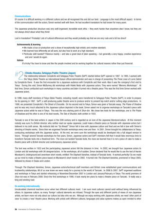 Communications
Of course it is difficult working in a different culture and we all recognised this and did our best. Language is the most difficult aspect. In terms
of the communication with the actors, Simon worked well with them. He had excellent translators he had known for many years.

The Japanese production structure was very well organised. Incredible work ethic – they work harder than anywhere else I know, but they are
not always direct about what they think!

Lost in translation? Probably! Lots of cultural differences and they would probably say that we are very rude and a bit too direct!

   Achievements & learning
        • We made a true co-production and a show of exceptionally high artistic and creative standard.
        • We learned how differently we all work, but also how to work at a high standard.
        • Particular skill needed? Patience mainly – and also a great deal of plain speaking – but generally a very happy, creative experience
             and one I would do again.
   Advice
        It’s tricky! You have to know and like the people involved and be working together for cultural reasons rather than just financial.




#   2       : Chieko Hosaka, Setagaya Public Theatre (Japan)
           The relationship between Complicite and Setagaya Pubic Theatre (SePT) started before SePT opened in 1997. In 1995, I worked with
           the Tokyo Globe Theatre as international liaison officer/administrator and was in charge of presenting The Three Lives of Lucie Cabrol
by Complicite there. It was the first encounter for a Japanese audience with Complicite and their work. Also it was the company’s first visit to
Tokyo. During this visit, Simon McBurney did workshops with Hideki Noda with Japanese actors. They were named “Memory Workshops”. At
that time, Simon conducted such workshops in many countries and later it turned into a theatre piece. This was the first time Simon worked with
Japanese actors.

In 1996, many staff members of Tokyo Globe Theatre, including myself, were transferred to Setagaya Pubic Theatre (SePT), in order to prepare
for its opening in 1997. SePT, a self-producing public theatre aims to produce and/or to present top-notch and/or cutting edge productions. In
1998, we presented Complicite’s The Street of Crocodile. On his second visit to Tokyo, Simon was given a Tanizaki essay, The Praise of Shadow
and he was very much attached to the Japanese culture depicted in the book. Simon asked me to organise workshops on Tanizaki’s piece with
Japanese actors while he was in Tokyo. This was the very starting point of Shun-kin. We chose two texts for the workshops, one is The Praise
of Shadows and the other is one of his best novels, The Tale of Shunkin, both written in 1933.

Tanizaki is one of the best writers in Japan in the 20th century and is regarded as an icon of the Japanese literature/culture. At this moment
nobody was sure if a British director, who neither read nor spoke Japanese, could make a theatre piece on Tanizaki with Japanese actors but I
believed in my sixth sense. My instincts told me “Go Ahead!” Simon fell in love with Japanese culture and food and we fell in love with Simon’s
directing of theatre works. Since then we organised Tanizaki workshops every now and then. In 2001, Simon brought his collaborators to Tokyo,
conducting workshops with the Japanese actors. At the end, we were sure the workshops would be developed into a full staged version in
future. Through several Tanizaki workshops for five years, Simon, Japanese actors and SePT members felt that it would take enormous time to
transform Tanizaki texts into a theatrical form. The more we tackled Tanizaki texts, the more we learned how it is not a piece of cake to make a
theatre piece with a British director and contemporary Japanese actors.

The text was written in 1933 and the participating Japanese actors felt the distance in time. In 2002, we brought four Japanese actors to
London and did workshops with UK designer/actors. In the workshops, all of sudden, Simon declared that he would like to use the text of Haruki
Murakami’s Underground and seventeen short novels, entitled The Elephant Vanishes, instead of Tanizaki texts. It worked perfectly! So we made
up our mind to make a theatre piece based on Murakami’s short novels in 2002. It turned into The Elephant Vanishes, premiered in Tokyo 2003,
followed by shows in Osaka and London.

Through The Elephant Vanishes, Simon, Japanese actors/technical staff members and British crew established good communications and
trustworthy relationships. All of us now knew we were ready for a journey to the world of Tanizaki. In 2006 & 2007, SePT organised auditions
and workshops in Tokyo and started rehearsing in November/December 2007 in London and January/February in Tokyo. The world premiere of
Shun-kin was in February 2008. Since the first workshops in 1998, it took nearly ten years to make a theatre piece on Tanizaki. It really was a
long and winding road.

On working internationally
Uncalculated chemical reactions occur when two different cultures meet. I am sure most cultures cannot exist without being influenced by
others. In Japanese culture, so many ‘foreign’ cultural elements are infused. Through the eyes and different points of views of non-Japanese
artists, we learn more not only about our culture but also who we are. Although we enjoy working with Japanese artists, we need ‘other point of
view’ to create a ‘new’ theatre piece. Working with artists with different cultures, languages and value systems makes us open-minded to other



56 International Co-Production Manual
 